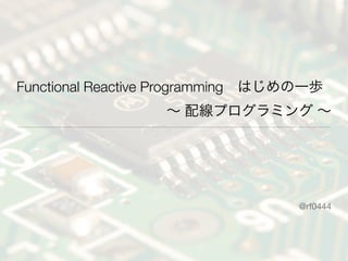 Functional Reactive Programming はじめの一歩
∼ 配線プログラミング ∼
@rf0444
 