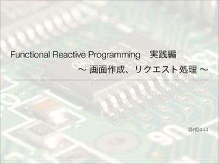 Functional Reactive Programming 実践編
∼ 画面作成、リクエスト処理 ∼
@rf0444
 