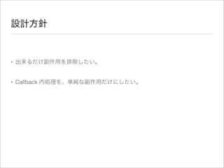 設計方針
• 出来るだけ副作用を排除したい。
• Callback 内処理を、単純な副作用だけにしたい。
 