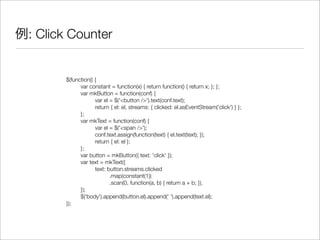 例: Click Counter
$(function() {
	 var constant = function(x) { return function() { return x; }; };
	 var mkButton = function(conf) {
	 	 var el = $('<button />').text(conf.text);
	 	 return { el: el, streams: { clicked: el.asEventStream('click') } };
	 };
	 var mkText = function(conf) {
	 	 var el = $('<span />');
	 	 conf.text.assign(function(text) { el.text(text); });
	 	 return { el: el };
	 };
	 var button = mkButton({ text: 'click' });
	 var text = mkText({
	 	 text: button.streams.clicked
	 	 	 .map(constant(1))
	 	 	 .scan(0, function(a, b) { return a + b; }),
	 });
	 $('body').append(button.el).append(' ').append(text.el);
});
 