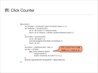 例: Click Counter
$(function() {
	 var constant = function(x) { return function() { return x; }; };
	 var mkButton = function(conf) {
	 	 var el = $('<button />').text(conf.text);
	 	 return { el: el, streams: { clicked: el.asEventStream('click') } };
	 };
	 var mkText = function(conf) {
	 	 var el = $('<span />');
	 	 conf.text.assign(function(text) { el.text(text); });
	 	 return { el: el };
	 };
	 var button = mkButton({ text: 'click' });
	 var text = mkText({
	 	 text: button.streams.clicked
	 	 	 .map(constant(1))
	 	 	 .scan(0, function(a, b) { return a + b; }),
	 });
	 $('body').append(button.el).append(' ').append(text.el);
});
ボタン右のテキストの値
（時間によって変化する）
 