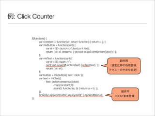例: Click Counter
$(function() {
	 var constant = function(x) { return function() { return x; }; };
	 var mkButton = function(conf) {
	 	 var el = $('<button />').text(conf.text);
	 	 return { el: el, streams: { clicked: el.asEventStream('click') } };
	 };
	 var mkText = function(conf) {
	 	 var el = $('<span />');
	 	 conf.text.assign(function(text) { el.text(text); });
	 	 return { el: el };
	 };
	 var button = mkButton({ text: 'click' });
	 var text = mkText({
	 	 text: button.streams.clicked
	 	 	 .map(constant(1))
	 	 	 .scan(0, function(a, b) { return a + b; }),
	 });
	 $('body').append(button.el).append(' ').append(text.el);
});
副作用
（値変化時の処理登録、
テキストの中身を変更）
副作用
（DOM 要素登録）
 