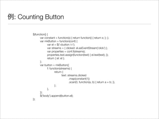 例: Counting Button
$(function() {
	 var constant = function(x) { return function() { return x; }; };
	 var mkButton = function(conf) {
	 	 var el = $('<button />');
	 	 var streams = { clicked: el.asEventStream('click') };
	 	 var properties = conf.f(streams);
	 	 properties.text.assign(function(text) { el.text(text); });
	 	 return { el: el };
	 };
	 var button = mkButton({
	 	 f: function(streams) {
	 	 	 return {
	 	 	 	 text: streams.clicked
	 	 	 	 	 .map(constant(1))
	 	 	 	 	 .scan(0, function(a, b) { return a + b; }),
	 	 	 };
	 	 },
	 });
	 $('body').append(button.el);
});
 