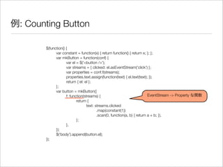 例: Counting Button
$(function() {
	 var constant = function(x) { return function() { return x; }; };
	 var mkButton = function(conf) {
	 	 var el = $('<button />');
	 	 var streams = { clicked: el.asEventStream('click') };
	 	 var properties = conf.f(streams);
	 	 properties.text.assign(function(text) { el.text(text); });
	 	 return { el: el };
	 };
	 var button = mkButton({
	 	 f: function(streams) {
	 	 	 return {
	 	 	 	 text: streams.clicked
	 	 	 	 	 .map(constant(1))
	 	 	 	 	 .scan(0, function(a, b) { return a + b; }),
	 	 	 };
	 	 },
	 });
	 $('body').append(button.el);
});
EventStream -> Property な関数
 