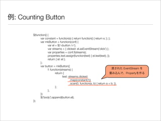 例: Counting Button
$(function() {
	 var constant = function(x) { return function() { return x; }; };
	 var mkButton = function(conf) {
	 	 var el = $('<button />');
	 	 var streams = { clicked: el.asEventStream('click') };
	 	 var properties = conf.f(streams);
	 	 properties.text.assign(function(text) { el.text(text); });
	 	 return { el: el };
	 };
	 var button = mkButton({
	 	 f: function(streams) {
	 	 	 return {
	 	 	 	 text: streams.clicked
	 	 	 	 	 .map(constant(1))
	 	 	 	 	 .scan(0, function(a, b) { return a + b; }),
	 	 	 };
	 	 },
	 });
	 $('body').append(button.el);
});
渡された EventStream を
畳み込んで、Propertyを作る
 