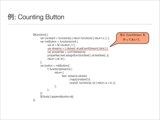 例: Counting Button
$(function() {
	 var constant = function(x) { return function() { return x; }; };
	 var mkButton = function(conf) {
	 	 var el = $('<button />');
	 	 var streams = { clicked: el.asEventStream('click') };
	 	 var properties = conf.f(streams);
	 	 properties.text.assign(function(text) { el.text(text); });
	 	 return { el: el };
	 };
	 var button = mkButton({
	 	 f: function(streams) {
	 	 	 return {
	 	 	 	 text: streams.clicked
	 	 	 	 	 .map(constant(1))
	 	 	 	 	 .scan(0, function(a, b) { return a + b; }),
	 	 	 };
	 	 },
	 });
	 $('body').append(button.el);
});
先に EventStream を
作っておいて、
 