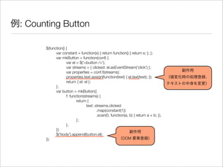 $(function() {
	 var constant = function(x) { return function() { return x; }; };
	 var mkButton = function(conf) {
	 	 var el = $('<button />');
	 	 var streams = { clicked: el.asEventStream('click') };
	 	 var properties = conf.f(streams);
	 	 properties.text.assign(function(text) { el.text(text); });
	 	 return { el: el };
	 };
	 var button = mkButton({
	 	 f: function(streams) {
	 	 	 return {
	 	 	 	 text: streams.clicked
	 	 	 	 	 .map(constant(1))
	 	 	 	 	 .scan(0, function(a, b) { return a + b; }),
	 	 	 };
	 	 },
	 });
	 $('body').append(button.el);
});
例: Counting Button
副作用
（値変化時の処理登録、
テキストの中身を変更）
副作用
（DOM 要素登録）
 