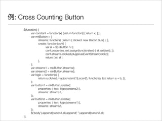 例: Cross Counting Button
$(function() {
	 var constant = function(x) { return function() { return x; }; };
	 var mkButton = {
	 	 streams: function() { return { clicked: new Bacon.Bus() }; },
	 	 create: function(conf) {
	 	 	 var el = $('<button />');
	 	 	 conf.properties.text.assign(function(text) { el.text(text); });
	 	 	 conf.streams.clicked.plug(el.asEventStream('click'));
	 	 	 return { el: el };
	 	 },
	 };
	 var streams1 = mkButton.streams();
	 var streams2 = mkButton.streams();
	 var logic = function(s) {
	 	 return s.clicked.map(constant(1)).scan(0, function(a, b) { return a + b; });
	 };
	 var button1 = mkButton.create({
	 	 properties: { text: logic(streams2) },
	 	 streams: streams1,
	 });
	 var button2 = mkButton.create({
	 	 properties: { text: logic(streams1) },
	 	 streams: streams2,
	 });
	 $('body').append(button1.el).append(' ').append(button2.el);
});
 