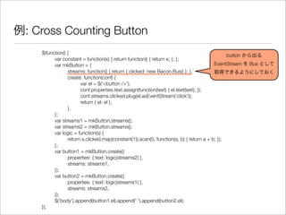 例: Cross Counting Button
$(function() {
	 var constant = function(x) { return function() { return x; }; };
	 var mkButton = {
	 	 streams: function() { return { clicked: new Bacon.Bus() }; },
	 	 create: function(conf) {
	 	 	 var el = $('<button />');
	 	 	 conf.properties.text.assign(function(text) { el.text(text); });
	 	 	 conf.streams.clicked.plug(el.asEventStream('click'));
	 	 	 return { el: el };
	 	 },
	 };
	 var streams1 = mkButton.streams();
	 var streams2 = mkButton.streams();
	 var logic = function(s) {
	 	 return s.clicked.map(constant(1)).scan(0, function(a, b) { return a + b; });
	 };
	 var button1 = mkButton.create({
	 	 properties: { text: logic(streams2) },
	 	 streams: streams1,
	 });
	 var button2 = mkButton.create({
	 	 properties: { text: logic(streams1) },
	 	 streams: streams2,
	 });
	 $('body').append(button1.el).append(' ').append(button2.el);
});
button から出る
EventStream を Bus として
取得できるようにしておく
 