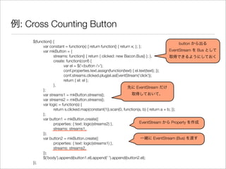 例: Cross Counting Button
$(function() {
	 var constant = function(x) { return function() { return x; }; };
	 var mkButton = {
	 	 streams: function() { return { clicked: new Bacon.Bus() }; },
	 	 create: function(conf) {
	 	 	 var el = $('<button />');
	 	 	 conf.properties.text.assign(function(text) { el.text(text); });
	 	 	 conf.streams.clicked.plug(el.asEventStream('click'));
	 	 	 return { el: el };
	 	 },
	 };
	 var streams1 = mkButton.streams();
	 var streams2 = mkButton.streams();
	 var logic = function(s) {
	 	 return s.clicked.map(constant(1)).scan(0, function(a, b) { return a + b; });
	 };
	 var button1 = mkButton.create({
	 	 properties: { text: logic(streams2) },
	 	 streams: streams1,
	 });
	 var button2 = mkButton.create({
	 	 properties: { text: logic(streams1) },
	 	 streams: streams2,
	 });
	 $('body').append(button1.el).append(' ').append(button2.el);
});
button から出る
EventStream を Bus として
取得できるようにしておく
先に EventStream だけ
取得しておいて、
一緒に EventStream (Bus) を渡す
EventStream から Property を作成
 