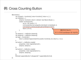 例: Cross Counting Button
$(function() {
	 var constant = function(x) { return function() { return x; }; };
	 var mkButton = {
	 	 streams: function() { return { clicked: new Bacon.Bus() }; },
	 	 create: function(conf) {
	 	 	 var el = $('<button />');
	 	 	 conf.properties.text.assign(function(text) { el.text(text); });
	 	 	 conf.streams.clicked.plug(el.asEventStream('click'));
	 	 	 return { el: el };
	 	 },
	 };
	 var streams1 = mkButton.streams();
	 var streams2 = mkButton.streams();
	 var logic = function(s) {
	 	 return s.clicked.map(constant(1)).scan(0, function(a, b) { return a + b; });
	 };
	 var button1 = mkButton.create({
	 	 properties: { text: logic(streams2) },
	 	 streams: streams1,
	 });
	 var button2 = mkButton.create({
	 	 properties: { text: logic(streams1) },
	 	 streams: streams2,
	 });
	 $('body').append(button1.el).append(' ').append(button2.el);
});
渡された Bus に、
クリックの EventStream をつなげる
 