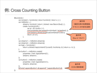 例: Cross Counting Button
$(function() {
	 var constant = function(x) { return function() { return x; }; };
	 var mkButton = {
	 	 streams: function() { return { clicked: new Bacon.Bus() }; },
	 	 create: function(conf) {
	 	 	 var el = $('<button />');
	 	 	 conf.properties.text.assign(function(text) { el.text(text); });
	 	 	 conf.streams.clicked.plug(el.asEventStream('click'));
	 	 	 return { el: el };
	 	 },
	 };
	 var streams1 = mkButton.streams();
	 var streams2 = mkButton.streams();
	 var logic = function(s) {
	 	 return s.clicked.map(constant(1)).scan(0, function(a, b) { return a + b; });
	 };
	 var button1 = mkButton.create({
	 	 properties: { text: logic(streams2) },
	 	 streams: streams1,
	 });
	 var button2 = mkButton.create({
	 	 properties: { text: logic(streams1) },
	 	 streams: streams2,
	 });
	 $('body').append(button1.el).append(' ').append(button2.el);
});
副作用
（値変化時の処理登録、
テキストの中身を変更）
副作用
（DOM 要素登録）
副作用
（Bus につなぐ）
 