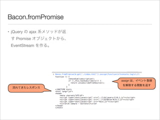 Bacon.fromPromise
• jQuery の ajax 系メソッドが返
す Promise オブジェクトから、
EventStream を作る。
assign は、イベント登録
を解除する関数を返す
流れてきたレスポンス
 