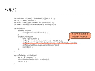 ヘルパ
var constant = function(x) { return function() { return x; }; };
var id = function(x) { return x; };
var left = function(x) { return function(f, g) { return f(x); }; };
var right = function(x) { return function(f, g) { return g(x); }; };
var mkButton = {
	 streams: function() {
	 	 return { clicked: new Bacon.Bus() };
	 },
	 create: function(conf) {
	 	 var el = $('<button />');
	 	 conf.properties.text.assign(function(text) { el.text(text); });
	 	 conf.properties.enable.assign(function(enable) { el.attr('disabled', !enable); });
	 	 conf.streams.clicked.plug(el.asEventStream('click'));
	 	 return { el: el };
	 },
};
var mkTextarea = function(conf) {
	 var el = $('<textarea />');
	 conf.val.assign(function(text) { el.val(text); });
	 return { el: el };
};
ボタンの 有効/無効 も
Property で受け取る
 