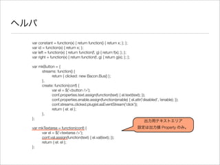 ヘルパ
var constant = function(x) { return function() { return x; }; };
var id = function(x) { return x; };
var left = function(x) { return function(f, g) { return f(x); }; };
var right = function(x) { return function(f, g) { return g(x); }; };
var mkButton = {
	 streams: function() {
	 	 return { clicked: new Bacon.Bus() };
	 },
	 create: function(conf) {
	 	 var el = $('<button />');
	 	 conf.properties.text.assign(function(text) { el.text(text); });
	 	 conf.properties.enable.assign(function(enable) { el.attr('disabled', !enable); });
	 	 conf.streams.clicked.plug(el.asEventStream('click'));
	 	 return { el: el };
	 },
};
var mkTextarea = function(conf) {
	 var el = $('<textarea />');
	 conf.val.assign(function(text) { el.val(text); });
	 return { el: el };
};
出力用テキストエリア
設定は出力値 Property のみ。
 