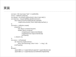 実装
var input = $('<input type="text" />').width(400);
var bs = mkButton.streams();
var request = bs.clicked.map(function() { return input.val(); });
var response = request.ﬂatMapLatest(function(url) {
	 return Bacon.fromPromise($.get(url)).map(right)
	 	 .mapError(function(e) { return left(e.responseText); });
});
var button = mkButton.create({
	 properties: {
	 	 text: Bacon.constant('request'),
	 	 enable: Bacon.once(true)
	 	 	 .merge(request.map(constant(false)))
	 	 	 .merge(response.map(constant(true)))
	 	 	 .toProperty(),
	 }, streams: bs,
});
var output = mkTextarea({
	 val: response.map(function(r) {
	 	 return r(function(msg) { return 'error - ' + msg; }, id);
	 }).toProperty(),
});
$('body')
	 .append($('<p />').append(input).append(' ').append(button.el))
	 .append($('<p />').append(output.el.width(500).height(200)));
 