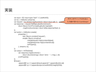 実装
var input = $('<input type="text" />').width(400);
var bs = mkButton.streams();
var request = bs.clicked.map(function() { return input.val(); });
var response = request.ﬂatMapLatest(function(url) {
	 return Bacon.fromPromise($.get(url)).map(right)
	 	 .mapError(function(e) { return left(e.responseText); });
});
var button = mkButton.create({
	 properties: {
	 	 text: Bacon.constant('request'),
	 	 enable: Bacon.once(true)
	 	 	 .merge(request.map(constant(false)))
	 	 	 .merge(response.map(constant(true)))
	 	 	 .toProperty(),
	 }, streams: bs,
});
var output = mkTextarea({
	 val: response.map(function(r) {
	 	 return r(function(msg) { return 'error - ' + msg; }, id);
	 }).toProperty(),
});
$('body')
	 .append($('<p />').append(input).append(' ').append(button.el))
	 .append($('<p />').append(output.el.width(500).height(200)));
ボタンがクリックされると
入力値が流れる EventStream
 