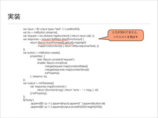 実装
var input = $('<input type="text" />').width(400);
var bs = mkButton.streams();
var request = bs.clicked.map(function() { return input.val(); });
var response = request.ﬂatMapLatest(function(url) {
	 return Bacon.fromPromise($.get(url)).map(right)
	 	 .mapError(function(e) { return left(e.responseText); });
});
var button = mkButton.create({
	 properties: {
	 	 text: Bacon.constant('request'),
	 	 enable: Bacon.once(true)
	 	 	 .merge(request.map(constant(false)))
	 	 	 .merge(response.map(constant(true)))
	 	 	 .toProperty(),
	 }, streams: bs,
});
var output = mkTextarea({
	 val: response.map(function(r) {
	 	 return r(function(msg) { return 'error - ' + msg; }, id);
	 }).toProperty(),
});
$('body')
	 .append($('<p />').append(input).append(' ').append(button.el))
	 .append($('<p />').append(output.el.width(500).height(200)));
入力が流れてきたら、
リクエストを飛ばす
 