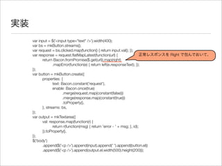 実装
var input = $('<input type="text" />').width(400);
var bs = mkButton.streams();
var request = bs.clicked.map(function() { return input.val(); });
var response = request.ﬂatMapLatest(function(url) {
	 return Bacon.fromPromise($.get(url)).map(right)
	 	 .mapError(function(e) { return left(e.responseText); });
});
var button = mkButton.create({
	 properties: {
	 	 text: Bacon.constant('request'),
	 	 enable: Bacon.once(true)
	 	 	 .merge(request.map(constant(false)))
	 	 	 .merge(response.map(constant(true)))
	 	 	 .toProperty(),
	 }, streams: bs,
});
var output = mkTextarea({
	 val: response.map(function(r) {
	 	 return r(function(msg) { return 'error - ' + msg; }, id);
	 }).toProperty(),
});
$('body')
	 .append($('<p />').append(input).append(' ').append(button.el))
	 .append($('<p />').append(output.el.width(500).height(200)));
正常レスポンスを Right で包んでおいて、
 