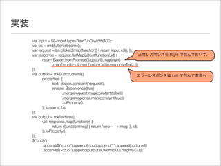 実装
var input = $('<input type="text" />').width(400);
var bs = mkButton.streams();
var request = bs.clicked.map(function() { return input.val(); });
var response = request.ﬂatMapLatest(function(url) {
	 return Bacon.fromPromise($.get(url)).map(right)
	 	 .mapError(function(e) { return left(e.responseText); });
});
var button = mkButton.create({
	 properties: {
	 	 text: Bacon.constant('request'),
	 	 enable: Bacon.once(true)
	 	 	 .merge(request.map(constant(false)))
	 	 	 .merge(response.map(constant(true)))
	 	 	 .toProperty(),
	 }, streams: bs,
});
var output = mkTextarea({
	 val: response.map(function(r) {
	 	 return r(function(msg) { return 'error - ' + msg; }, id);
	 }).toProperty(),
});
$('body')
	 .append($('<p />').append(input).append(' ').append(button.el))
	 .append($('<p />').append(output.el.width(500).height(200)));
正常レスポンスを Right で包んでおいて、
エラーレスポンスは Left で包んで本流へ
 
