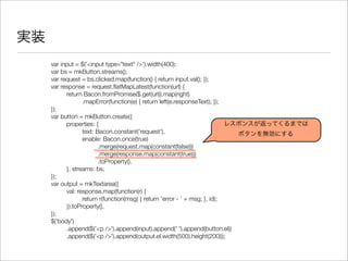 実装
var input = $('<input type="text" />').width(400);
var bs = mkButton.streams();
var request = bs.clicked.map(function() { return input.val(); });
var response = request.ﬂatMapLatest(function(url) {
	 return Bacon.fromPromise($.get(url)).map(right)
	 	 .mapError(function(e) { return left(e.responseText); });
});
var button = mkButton.create({
	 properties: {
	 	 text: Bacon.constant('request'),
	 	 enable: Bacon.once(true)
	 	 	 .merge(request.map(constant(false)))
	 	 	 .merge(response.map(constant(true)))
	 	 	 .toProperty(),
	 }, streams: bs,
});
var output = mkTextarea({
	 val: response.map(function(r) {
	 	 return r(function(msg) { return 'error - ' + msg; }, id);
	 }).toProperty(),
});
$('body')
	 .append($('<p />').append(input).append(' ').append(button.el))
	 .append($('<p />').append(output.el.width(500).height(200)));
レスポンスが返ってくるまでは
ボタンを無効にする
 