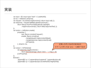 実装
var input = $('<input type="text" />').width(400);
var bs = mkButton.streams();
var request = bs.clicked.map(function() { return input.val(); });
var response = request.ﬂatMapLatest(function(url) {
	 return Bacon.fromPromise($.get(url)).map(right)
	 	 .mapError(function(e) { return left(e.responseText); });
});
var button = mkButton.create({
	 properties: {
	 	 text: Bacon.constant('request'),
	 	 enable: Bacon.once(true)
	 	 	 .merge(request.map(constant(false)))
	 	 	 .merge(response.map(constant(true)))
	 	 	 .toProperty(),
	 }, streams: bs,
});
var output = mkTextarea({
	 val: response.map(function(r) {
	 	 return r(function(msg) { return 'error - ' + msg; }, id);
	 }).toProperty(),
});
$('body')
	 .append($('<p />').append(input).append(' ').append(button.el))
	 .append($('<p />').append(output.el.width(500).height(200)));
正常レスポンスはそのまま出力
エラーレスポンスは ‘error - ’ に続けて出力
 