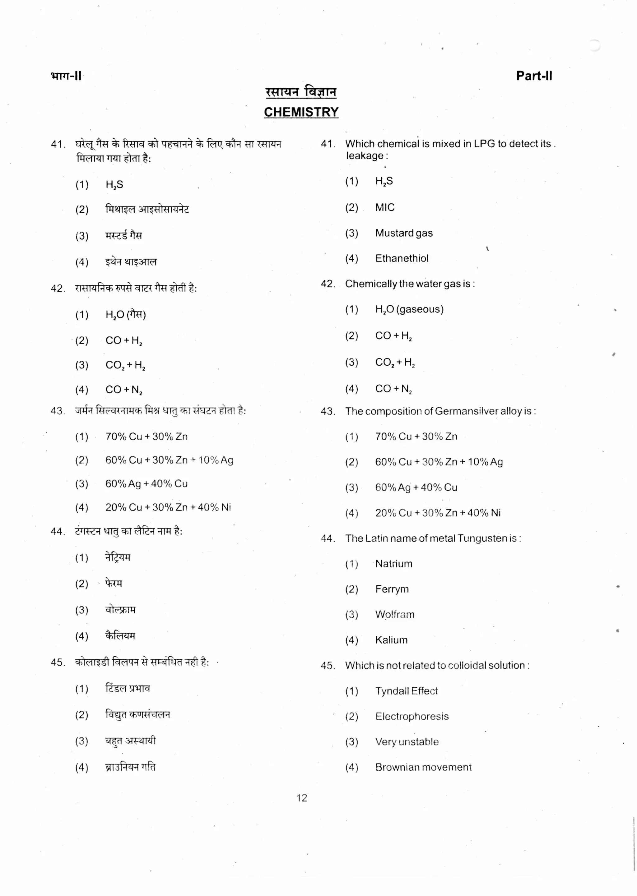 Part-II
aom
CHEMISTRY
41. EitA41 chemical is mixed in LPG to detect its .
:
ft-Trm 197 -4 v4-1 41. Which
leakageTrzri t:
(1) H2S (1) H2S
(2) 'RI-21r49 3-713'171714a (2) MIC
(3) TrRi (3) Mustard gas
(4) 7A7 2173-i ci (4) Ethanethiol
42. Chemically the water gas is :
42. (RfleiPisis t44 sue( 41 "eft t:
(1) H2O (41)
(1) H2O (gaseous)
(2) CO + H, (2) CO + H,
(3) CO2 + H2
(3) CO, + H2
(4) CO + N, (4) CO + N2
43.
44.
43.
44.
The composition of Germansilver alloy is :
(1) 70% Cu + 30% Zn
(2) 60% Cu + 30% Zn + 10%Ag
(3) 60%Ag + 40% Cu
(4) 20% Cu + 30% Zn + 40% Ni
The Latin name of metal Tungusten is :
(1) Natrium
(2) Ferrym
(3) Wolfram
(4) Kalium
4-14.4 Pic-44-11414i ftl5;1
(1) 70% Cu + 30% Zn
(2) 60% Cu + 30% Zn + 10% Ag
(3) 60% Ag + 40`)/0 Cu
(4) 20% Cu + 30% Zn + 40% Ni
(1)
(2)
(3)
(4)
gci cIrd-f BTU t:
4k-zri4
t44
q'FRTITT
tftrri
45. Which is not related to colloidal solution :45. sislc-iisrl t:
(1) 741-rq (1) Tyndall Effect
(2) fq7*WI-tic-14 (2) Electrophoresis
(3) siv 31T-2Trzl't (3) Very unstable
(4) 5iI3 4 ird (4) Brownian movement
12
 