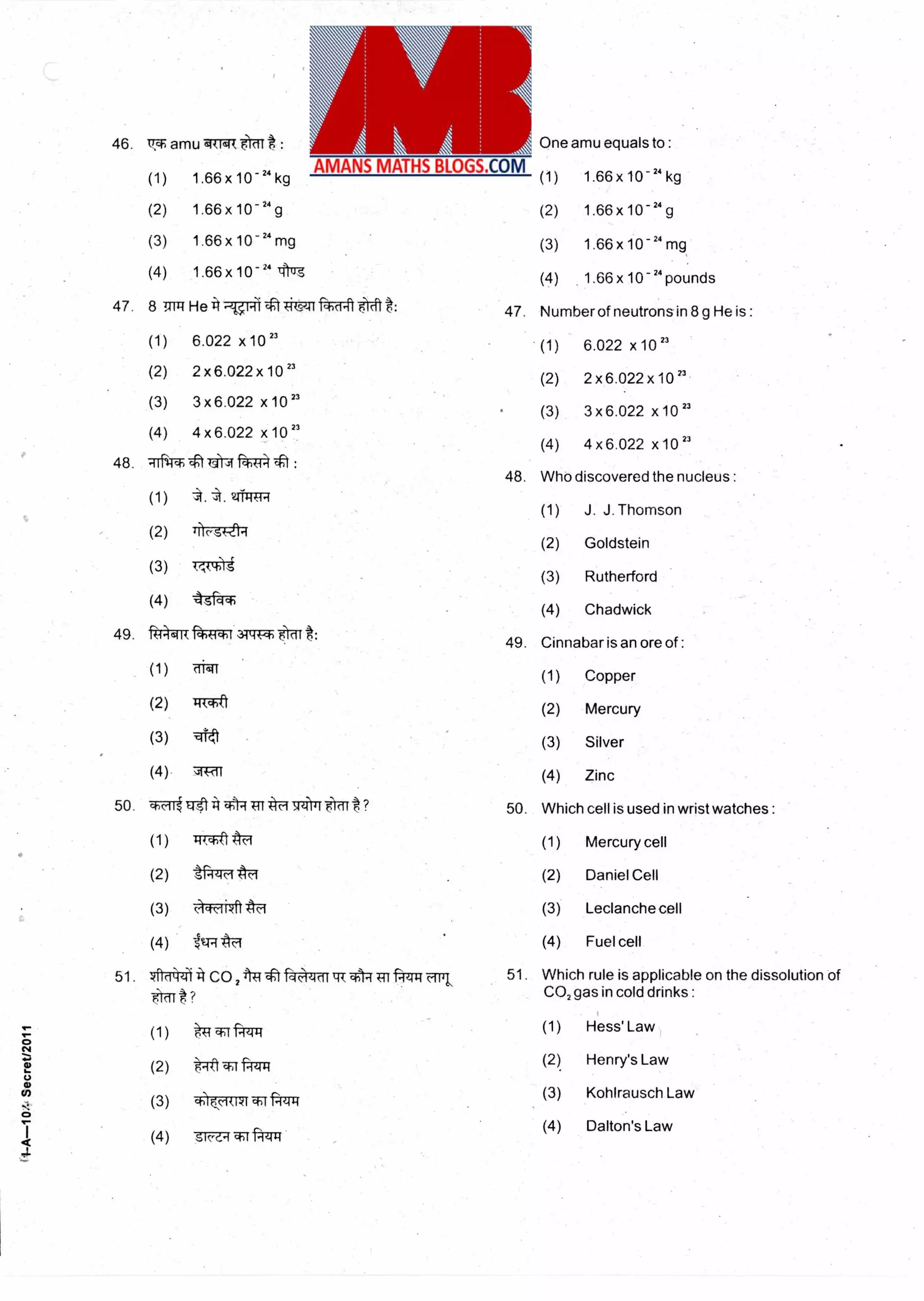13
46. T amu
(1)
(2)
(3)
(4)
One amu equals to :
(1) 1.66x 10-24 kg
(2) 1.66 x 10 -24 g
(3) 1.66 x 10- 24 mg
(4) 1.66 x 10 -"pounds
etneR 6 Or : 46.
1.66 x 10 -24 kg
1.66x10
-24
g
1.66 x 10 -24 mg
241.66 x 10 Ircr
47. 8 mit
(1)
(2)
(3)
(4)
Number of neutrons in 8 g He is :
(1) 6.022 x 10 "
(2) 2 x6.022 x 10 "
(3) 3 x 6.022 x10 33
(4) 4 x 6.022 x 10 2'
He it titso-if ftat t: 47.
6.022 x10 23
2 x 6.022x 10 23
3 x 6.022 x10 23
4 x 6.022 x 10 23
48. Tfl-TT
(1)
(2)
(3)
(4)
4t 4414 ft1T4 :
48.
21-TR-FR
lilc,sk-a4
7;ii:N
kgfW
Who discovered the nucleus :
(1) J. J. Thomson
(2) Goldstein
(3) Rutherford
(4) Chadwick
49. fiT4-41T1-*-Tr -T
(1)
(2)
(3)
(4)
49. Cinnabar is an ore of :
(1) Copper
(2) Mercury
(3) Silver
(4) Zinc
33ttiE 6 cat:
cIl1r
147-**ft
qtt
7Rri
Which cell is used in wristwatches :50. ""Rit 1451 q--iTri ? 50.
(1) TIT,Tft (1) Mercury cell
(2) ti-44F (2) Daniel Cell
(3) c.)a-k-iikft tra (3) Leclanche cell
(4) 1g4 (4) Fuel cell
i1-A--10/-Secret/2011
51. tterztb4 CO,tg ''ti;IC-leicittrT Trr k
(1) 41 TT
(2) a .-11W 4-1
(3) .0...-d-uvr f-4Trg
(4) S►c-C•1 Tr -FR
51. Which rule is applicable on the dissolution of
CO, gas in cold drinks :
(1) Hess' Law
(2) Henry's Law
(3) Kohlrausch Law
(4) Dalton's Law
 