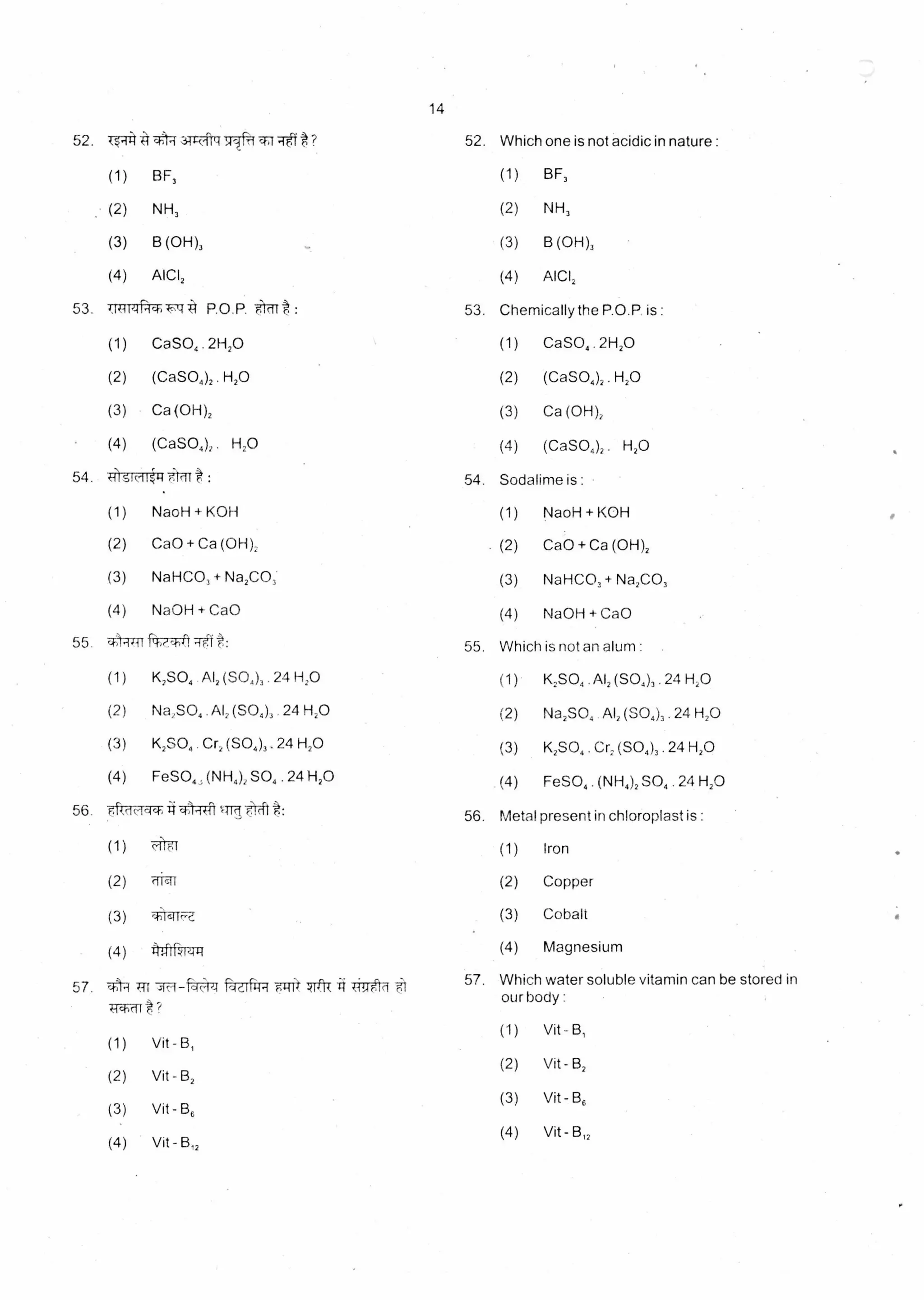 14
52. Which one is not acidic in nature :52. tt-)-i 31R-419517- %-4-4 Tel ?
(1) BF, (1) BF,
(2) NH, (2) NH,
(3) B (OH), (3) B (OH),
(4) AICI, (4) AICI,
: 53. Chemically the P.O.P is :53. 4.iiiiiPich•F:f izt P.O P.
(1) CaSO4 . 2H,0 (1) CaSO, 2H20
(2) (CaSO4)2 . H2O (2) (CaSO4), . H2O
(3) Ca (OH)2 (3) Ca (OH),
(4) (CaSO4)2 H2O (4) (CaSO4)2 . H2O
54. Sodalime is : •54. tilsicilig t :
(1) NaoH + KOH (1) NaoH + KOH
(2) Ca0 + Ca (OH), (2) CaO + Ca (OH),
(3) NaHCO, + Na2CO3. (3) NaHCO, + Na2CO,
(4) NaOH + CaO (4) NaOH + CaO
Which is not an alum :
(1) K2SO4 . AI, (SO4), . 24 H2O
(2) Na2SO4 . Al, (SO4), . 24 H2O
(3) K2SO4 . Cr, (SO4), . 24 H2O
(4) FeSO4 . (NH4), SO4 . 24 H2O
55. 4)
(1)
(2)
(3)
(4)
t: 55.
K2SO4 .A1, (SO4), . 24 H2O
Na2SO4 .A1, (SO4). 24 H2O
K2SO4 . Cr, (SO4),, 24 H2O
FeSO„ (NH,), SO4 . 24 H2O
56. Metal present in chloroplast is :56. ek ocicti =wit:
(1) cl 6f (1) Iron
(2) riicit (2) Copper
(3) al'i,slic7-z (3) Cobalt
(4) (4) Magnesium:4-1 kle144
57. Which water soluble vitamin can be stored in
:
Vit -
Vit - B,
Vit - B,
Vit - B,,
57. .r)k Trr ad' 1-14 1-11 7rt 7*-0-d
our body
(1)
(2)
(3)
(4)
ki.hort?
(1) Vit - B,
(2) Vit - B,
(3) Vit - E3,
(4) Vit -
 