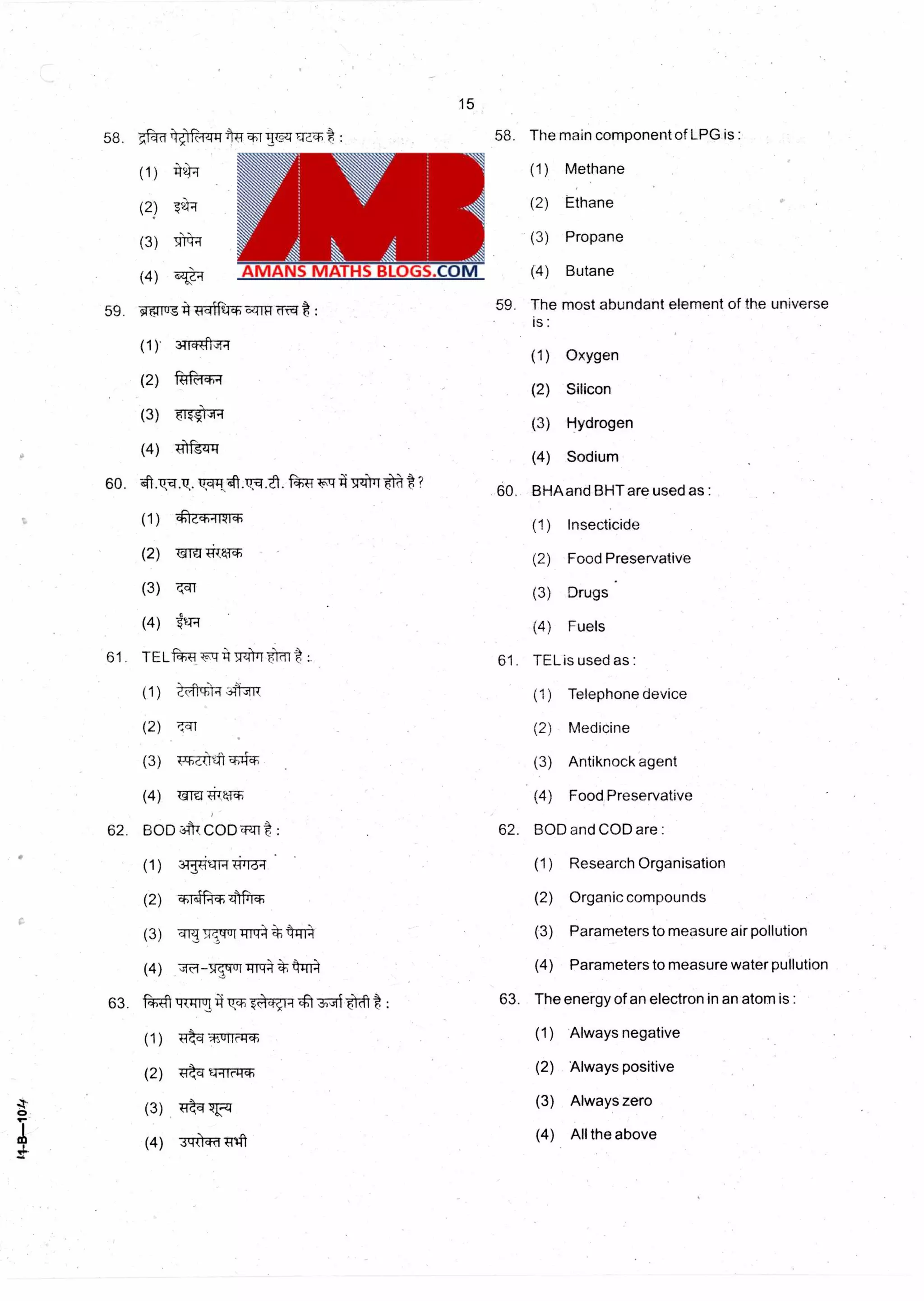 15
58. 5', cid -.--tr-074171 : 58. The main component of LPG is :
(4)
59. 91 cA.111-1
(1 ). 311-4#17
(2) -Ri1M4,4
(3)
(4) s4144
60. is .ti. fgca ?
(1) Qe.a-,-iwici-)
(2) 1CTffl*,
(3) ,at
(4)
61. TELf r4r4itT7)71 Fi'i11*:
(1) tcti714
(2)
(3) qT4T
(4) 13TU#141-
62. BOD zIft7 CODTEnt :
(1) 347-ig7 ic3-1
(2) ci-)1,11Pii, zft•rrr
(3) lig .4,4up-ir-i:=1-k4m4
(4) sJici srsqvis-i 474
63. Wl TT17114tea :
(1) Tik-4
(2) 4,c.1q-971:r
(3) Trkq 7L-1
(4) 71-(1-4TiTrifi
(1) Methane
(2) Ethane
(3) Propane
(4) Butane
59. The most abundant element of the universe
is
(1) Oxygen
(2) Silicon
(3) Hydrogen
(4) Sodium
60. BHAand BHT are used as :
(1) Insecticide
(2) Food Preservative
(3) Drugs •
(4) Fuels
61. TEL is used as :
(1) Telephone device
(2) Medicine
(3) Antiknock agent
(4) Food Preservative
62. BOD and COD are :
(1) Research Organisation
(2) Organic compounds
(3) Parameters to measure air pollution
(4) Parameters to measure water pullution
63. The energy of an electron in an atom is :
(1) Always negative
(2) Always positive
(3) Always zero
(4) All the above
 
