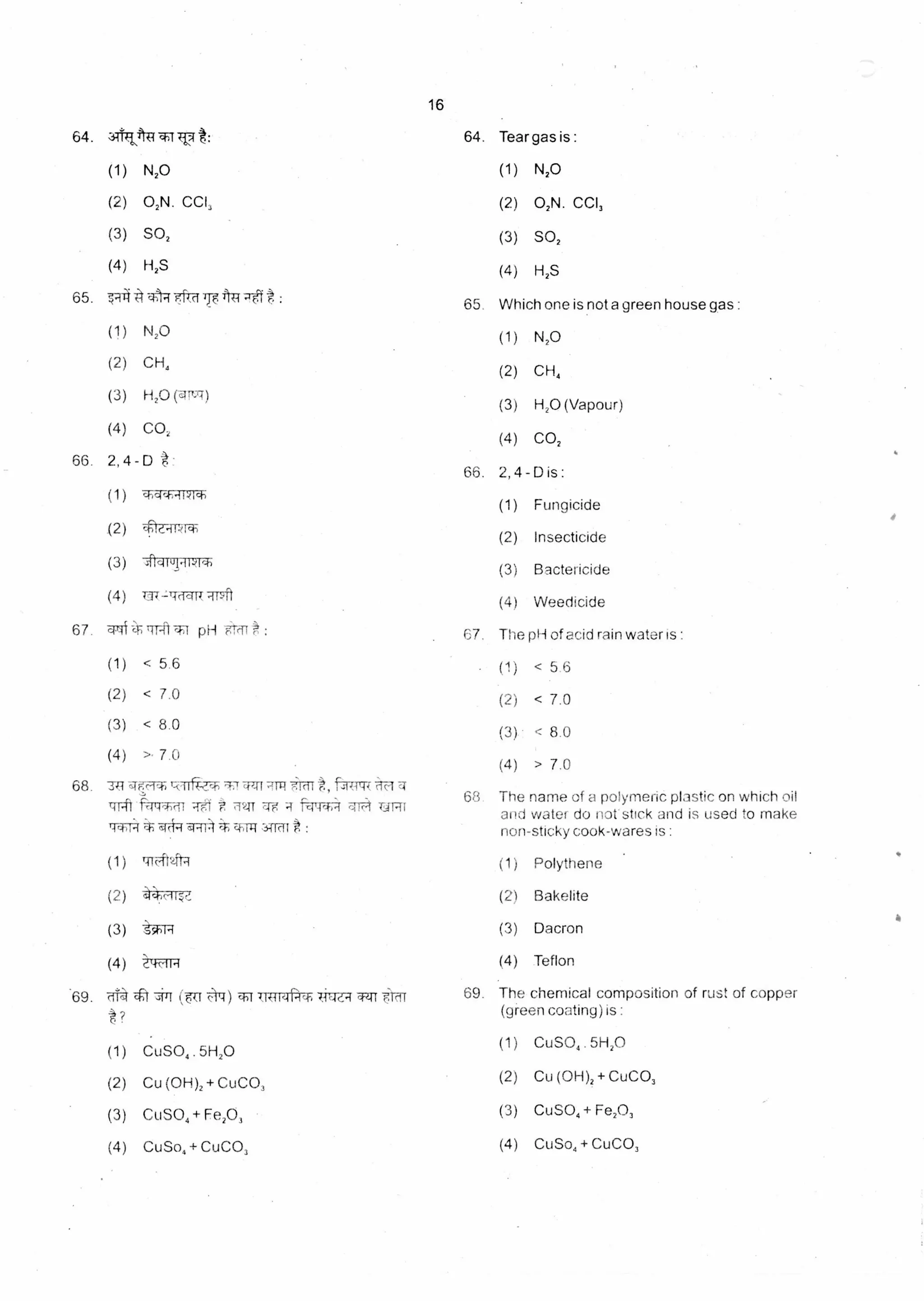 16
64. 31tTOP : 64. Tear gas is :
(1) N20 (1) N20
(2) 02N. CCI, (2) 02N. CCI,
(3) SO, (3) SO,
(4) H2S (4) H2S
65.7-414
(1)
(2)
(3)
(4)
Which one is not a green house gas :
(1) N,0
(2) CH,
(3) H,0 (Vapour)
(4) CO,
E al kct 741"7-ef : 65
N20
CH4
H2O fqiurT)
CO,
66. 2,4-D
(1 )
.(2)
(3)
(4)
t -
66. 2, 4 - D is :
(1) Fungicide
(2) Insecticide
(3) Bactericide
(4) Weedicide
chcich-IPIch
citukipiql
T3{-14(N1t 7Pft
67. 'TO -141-f/ pH -0-,91 :
(1) < 5.6
(2) < 7.0
(3) < 8.0
(4) >• 7.0
67. The pH of acid rain water is :
(1) < 5.6
(2) < 7.0
(3)- < 8.0
(4) > 7.0
68. TR arc-14 -cii cmI1' liar t, fAT4117
f=4,41-mr R-0.1 Ti 2u Te f-4,4T4 cik-4 URI
(4(1,4 al-114* c4111-1,341di* :
(1) ITrr4t2ftq
(2)
(3) t•--1-4
(4) lzfFITR
.69. aid iT (7r T s:r) u1t,41:14, TETT
?
(1) CuSO4 5H20
(2) Cu (OH)2 + CuCO,
(3) CuSO4 + Fe20,
(4) CuSo4 + CuCO,
68. The name of a polymeric plastic on which oil
and water do not stick and is used to make
non-sticky cook-wares is :
(1) Polythene
(2) Bakelite
(3) Dacron
(4) Teflon
69. The chemical composition of rust of copper
(green coating) is :
(1) CuSO, 51-120
(2) Cu (OH)2 + CuCO,
(3) CuSO, + Fe20,
(4) CuSo4 + CuCO,
 