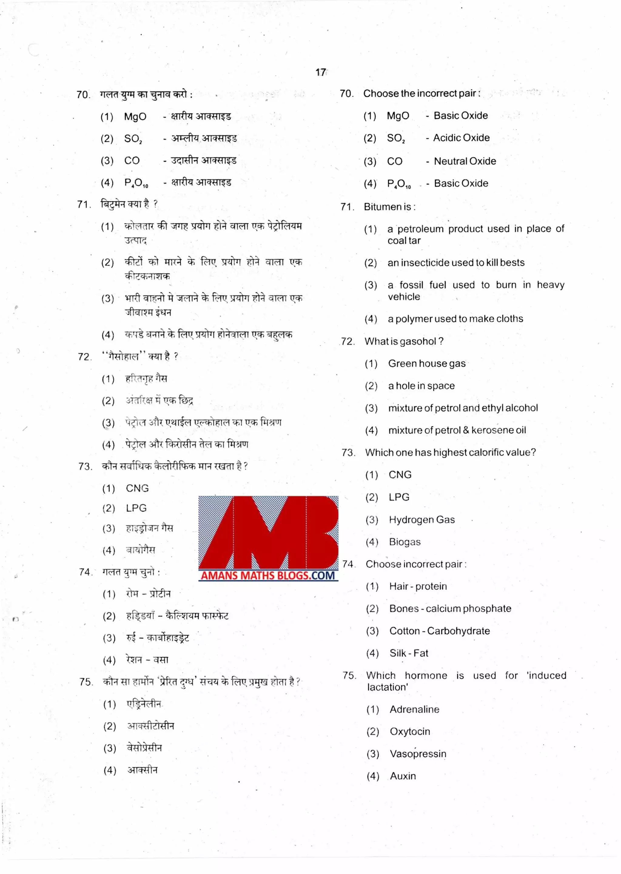 17
Ts-I W1-110( a,i1 : 70. Choose the incorrect pair :70 'kid
(1) MgO - UtPT 34WIT-Tt (1) MgO - Basic Oxide
(2) SO2 - 3.11 17444icolis (2) SO2 - Acidic Oxide
(3) CO - 3;ITit 3TR7143 (3) CO - Neutral Oxide
(4) P40,0 - qiftzt 311 1rg (4) P4010 - Basic Oxide
71. -Fdrig GNI ? 71. Bitumen is :
(1) Airm 4t 4141 tr4 m r Tr- 4-1.-ezrq (1) a 'petroleum product used in place of
3C414 coal tar
(2) an insecticide used to kill bests
(3) a fossil fuel used to burn in heavy
vehicle
(4) a polymer used to make cloths
.72. What is gasohol ?
(1) Green house gas
(2) a hole in space
(3) mixture of petrol and ethyl alcohol
(4) mixture of petrol & kerosene oil
73. Which one has highest calorific value?
(1) CNG
(2) 'ffiel 0 +lit t f'67 510-4 t4
dtb-iikich
(3) 1-Trft115,-1 7m4 ,..iv5FOref4 a10 icr-
tv-4
(4) c4114*ft70,141TI F;21.11 Icirtf
72.
44*Orm,11 4,zat ?
(1) 'etTTOTT
(2) 3-ioriAi7**f
(.3) c4 411T TiTta
(4) ttfa 3.11T rti,4,1414 ctrl i%NT
73. 04 TrdiP.T 1-K-01F-hcr,Tag kw! ?
(1) CNG
(2) LPG
(3) 61441441
(4) 171W4
74. kid 741-11:
(1) tl=r -Ali-4
(2) Tkgzfl - 4144 tb-r4Z
(3) Ti - ctipst
(4) 17R - qUi
75. 04 Tri TIN 'Oa Tv' fir.lut1-- 911ut-l-rt
(1) ilt-4-4m
(2) 3T1-47flit4I-4
(3) d(41)414
(4) 3TT-4Tft7
(2) LPG
(3) Hydrogen Gas
(4) Biogas
74. Choose incorrect pair :
(1.) Hair - protein
(2) Bones - calcium phosphate
(3) Cotton - Carbohydrate
(4) Silk- Fat
75. Which hormone is used for 'induced
lactation'
(1) Adrenaline
(2) Oxytocin
(3) Vasopressin
(4) Auxin
 