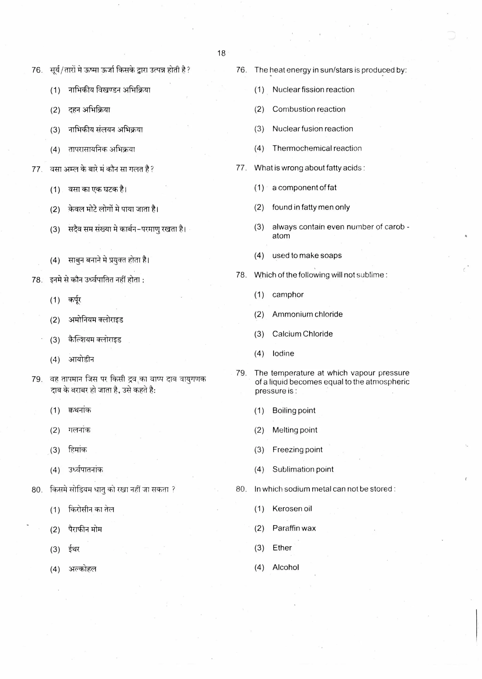 18
76. Ti The heat energy in sun/stars is produced by:3,-;11 fTT4pier 3c-W rci ? 76.
(1) -tiF,Ttrq fq-urg-4 3T5TFT7t (1) Nuclear fission reaction
(2) (2) Combustion reactione.,-135.111
(3) (3) Nuclear fusion reactionRTN-Trzi ic.1441,3TF4T-P:11
(4) (4) Thermochemical reaction3-61-51-71
77 ? 77.4W
(1)
3411* #;“:rt
01,4rwr1*Ere- t1
(2) *-4F4-11 'Lim
(3) Wka 449,-41-14 Ulcift 1
(4) TfT17 q.74 7ITff t1
78.
78.
*1-q. :
(1)
(2) 31-014 q--ofiTo
(3)
(4) 31-Orgt-T
What is wrong about fatty acids :
(1) a component of fat
(2) found in fatty men only
(3) always contain even number of carob -
atom
(4) used to make soaps
Which of the following will not sublime :
(1) camphor
(2) Ammonium chloride
(3) Calcium Chloride
(4) Iodine
79, qF
,-,14
79. The temperature at which vapour pressure
liquid becomes equal to the atmospheric
is :pressure
,1144-114 kth *TT 'qr-7 qT-T-rur of a
*w1.14 A1 I1t
(1) wir-R-4 (1) Boiling point
(2) 710.-1117, (2) Melting point
(3) (3) Freezing point
(4) 3 i4id-ri4i (4) Sublimation point
80. f*-TP4 -441-ft?Tg sodium metal can not be stored :4ff14-)cl I ? 80. In which
(1) (1) Kerosen oilrcw4.-r
(2) 4T*1-4 J-1-114 (2) Paraffin wax
(3) ' 2T-{ (3) Ether
(4) (4) Alcohol3c Tart
 