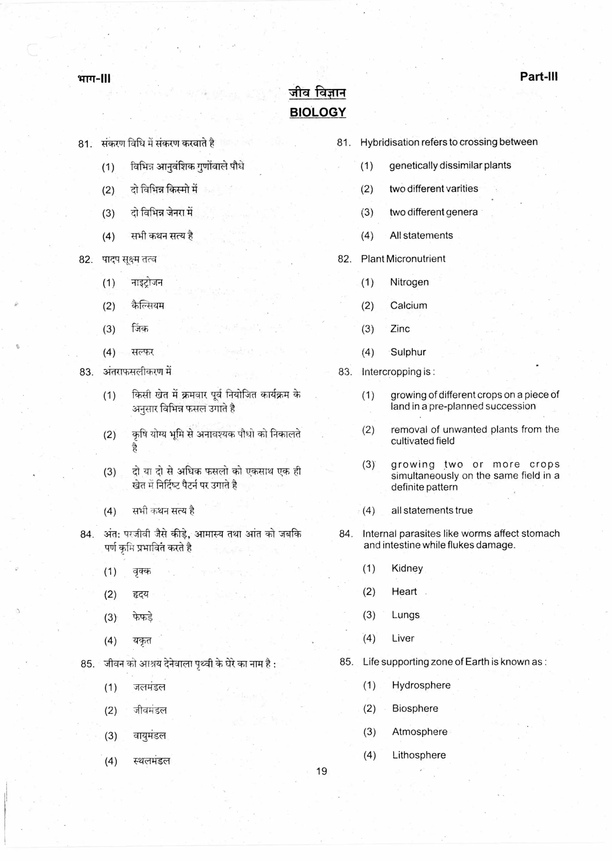 Part-III
~11q 144111
BIOLOGY
81. if-A14 -iciikur
1-45-17- 371-rjeuch Tart 114
faf
1-45T-T
,;!-Rf
Plf( kico-4
(1) -4-4t -4 54,44a R 1.)4‘Gici
ar.RTR
(2) Tfi' ZhTzt liftt .34-11=WIch
ITT 3Tfir 14 i;.t, -et
(3) T:17 Q{ 3+11
(4) A:11-41 TAR
84. 77.7tft 3-TP:174 'd211 3-Tiff 11 7-4ft
trui 1;14 -sn-Trr tl t
(1)
(2) T<-4
tEb-t(3)
(4) etc
81. Hybridisation refers to crossing between
genetically dissimilar plants
two different verities
two different genera
All statements
82. Plant Micronutrient
(1) Nitrogen
(2) Calcium
(3) Zinc
(4) Sulphur
83. lntercropping is :
(1) growing of different crops on a piece of
land in a pre-planned succession
(2) removal of unwanted plants from the
cultivated field
(3) growing two or more crops
simultaneously on the same field in a
definite pattern
(4) all statements true
84. Internal parasites like worms affect stomach
and intestine while flukes damage.
(1) Kidney
(2) Heart
(3) Lungs
(4) Liver
85. t 3TRTTT aa1Mr72-11 : 85. Life supporting zone of Earth is known as :
(1)
(2)
(3)
(4)
Hydrosphere
Biosphere
Atmosphere
Lithosphere
19
 