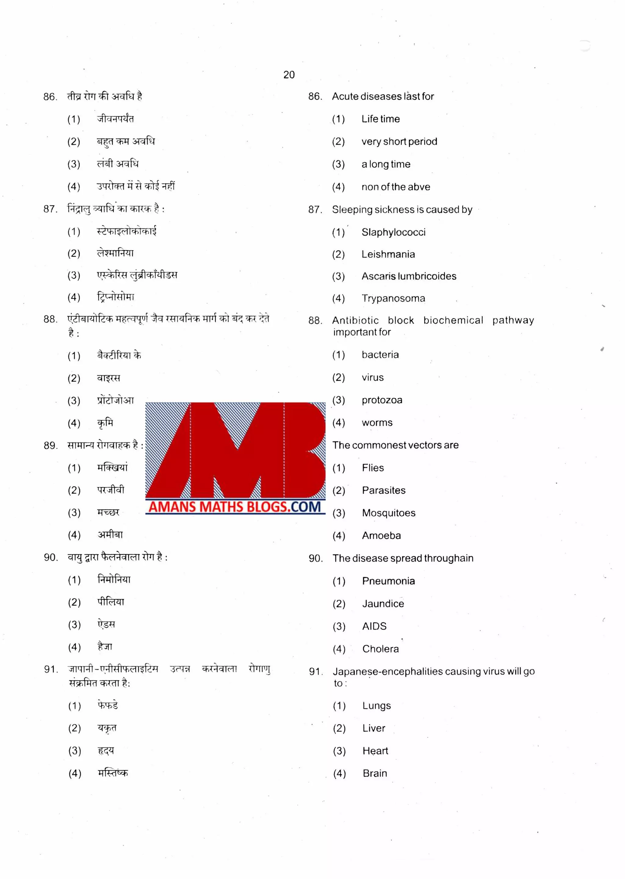 20
86. Acute diseases last for
(1) Life time
(2) very short period
(3) a long time
(4) non of the abve
87. Sleeping sickness is caused by
Slaphylococci
Leishmania
Ascaris lumbricoides
Trypanosoma
88.tt1-401- +H14111 +11,1 88. Antibiotic block biochemical pathway
: important for
(1) (1) bacteria
(2) qr-ITT4 (2) virus
(3) ',I1L413TT (3) protozoa
(4) T- i• (4) worms
89. TirWrwr : 89. The commonest vectors are
90.
(1)
(3)
(4)
79
(1)
(2)
(3)
(4)
90.
(1) Flies
(2) Parasites
(3) Mosquitoes
(4) Amoeba
The disease spread throughain
(1) Pneumonia
(2) Jaundice
(3) AIDS
(4) Cholera
H
(2)
Ht
31-41-qt
c-ictic-tt lJtt :
•'14-1
lffa-ZIT
i‘3'T
91. - IT-41#1-11, ( 4-111c,if llMIT 91. Japanese-encephalities causing virus will go
TiTrri7 gi4c1C8: to :
(1) Lungs
(2) Liver
(3) Heart
(4) Brain
(1) (1)4-.4ptri'1•4>1,-4)1
(2) c,11-ti -t-tt (2)
(3) IT,4;frft 4-41-0Tht-g (3)
(4) kr-44ricrt (4)
 