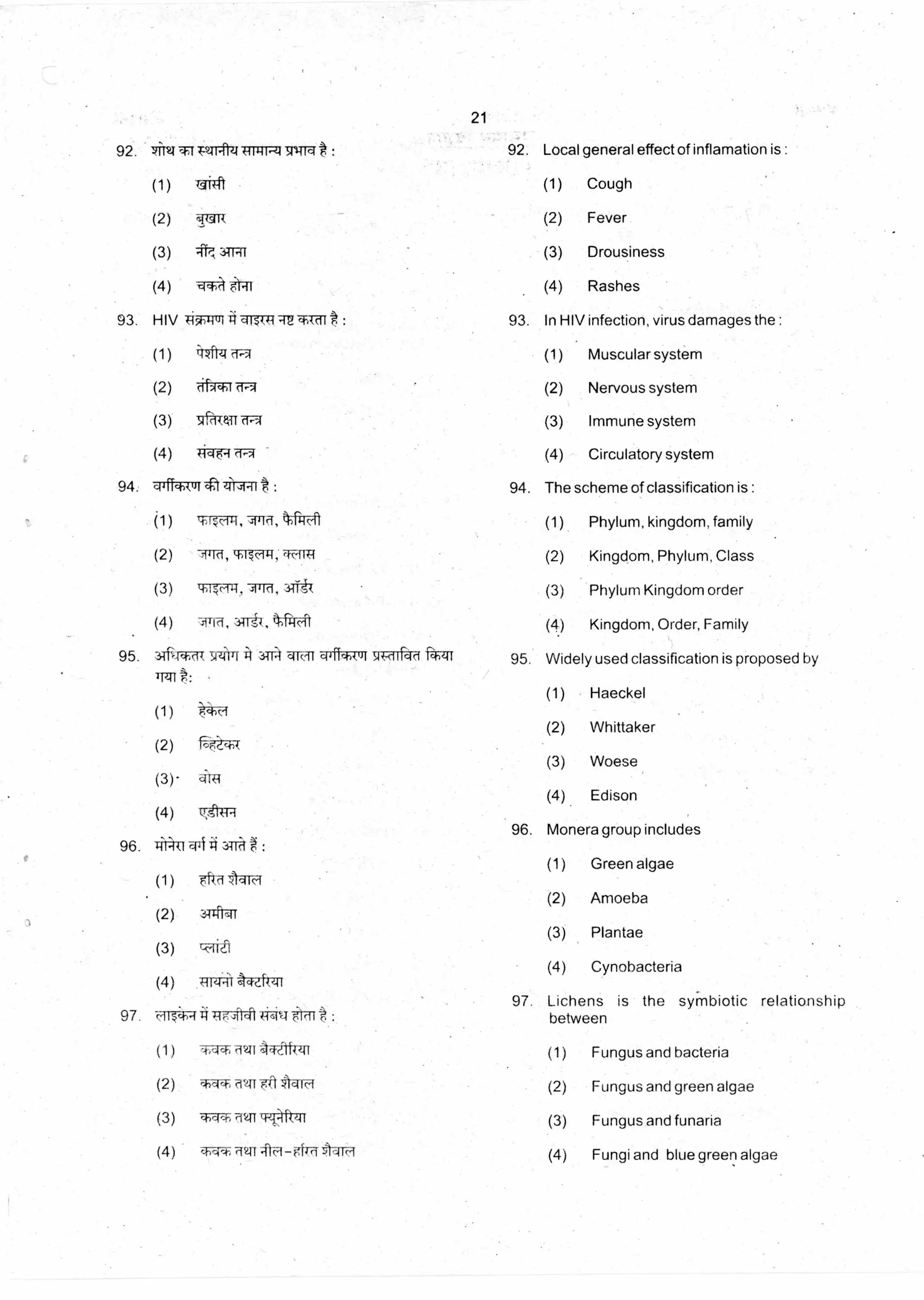 21
92. 92. Local general effect of inflamation is :94Trq A •
(1) TgiTft (1) Cough
(2) 1.4-a-R (2) Fever
(3) 417, :g1711 (3) Drousiness
(4) --*-•4 1l ii (4) Rashes
93. HIV : 93. In HIV infection, virus damages the :TiTiPri aISt 4 aE <tkrif
(1) i'rz-itzr (1) Muscular system
(2) aF r (2) Nervous system
(3) NffftAn'ffT1--- (3) Immune system
(4) +ici W-'q• (4) Circulatory system
94. The scheme of classification is :94. cilfialtrit 4:t :
(1) '11 eFfl:F4i (1) Phylum, kingdom, family
(2) -71Tred, cb-17c14-1, W(11 T1 (2) Kingdom, Phylum, Class
(3) I: .Frei-H1:1, PId, 3-1V7 (3) Phylum Kingdom order
(4) -4Tri, kWt (4) Kingdom, Order, Family
95. Widely used classification is proposed by
(1) Haeckel
(2) Whittaker
(3) Woese
(4) Edison
96. Monera group includes
(1) Green algae
(2) Amoeba
(3) Plantae
(4) Cynobacteria
:
- 041c-1
97. Lichens is the symbiotic relationship
between
(1) Fungus and bacteria
(2) Fungus and green algae
(3) Fungus and funaria
(4) Fungi and blue green algae
97. c•II;41-iii14,:.
(1)
(2)
(3)
(4)
1,-1(
-4,1* awl •Ilar{q1
•41•4 T41 *4-Fi
114-) .Q41 tr-T4t#TI
cb•4•1-, 'MB
 