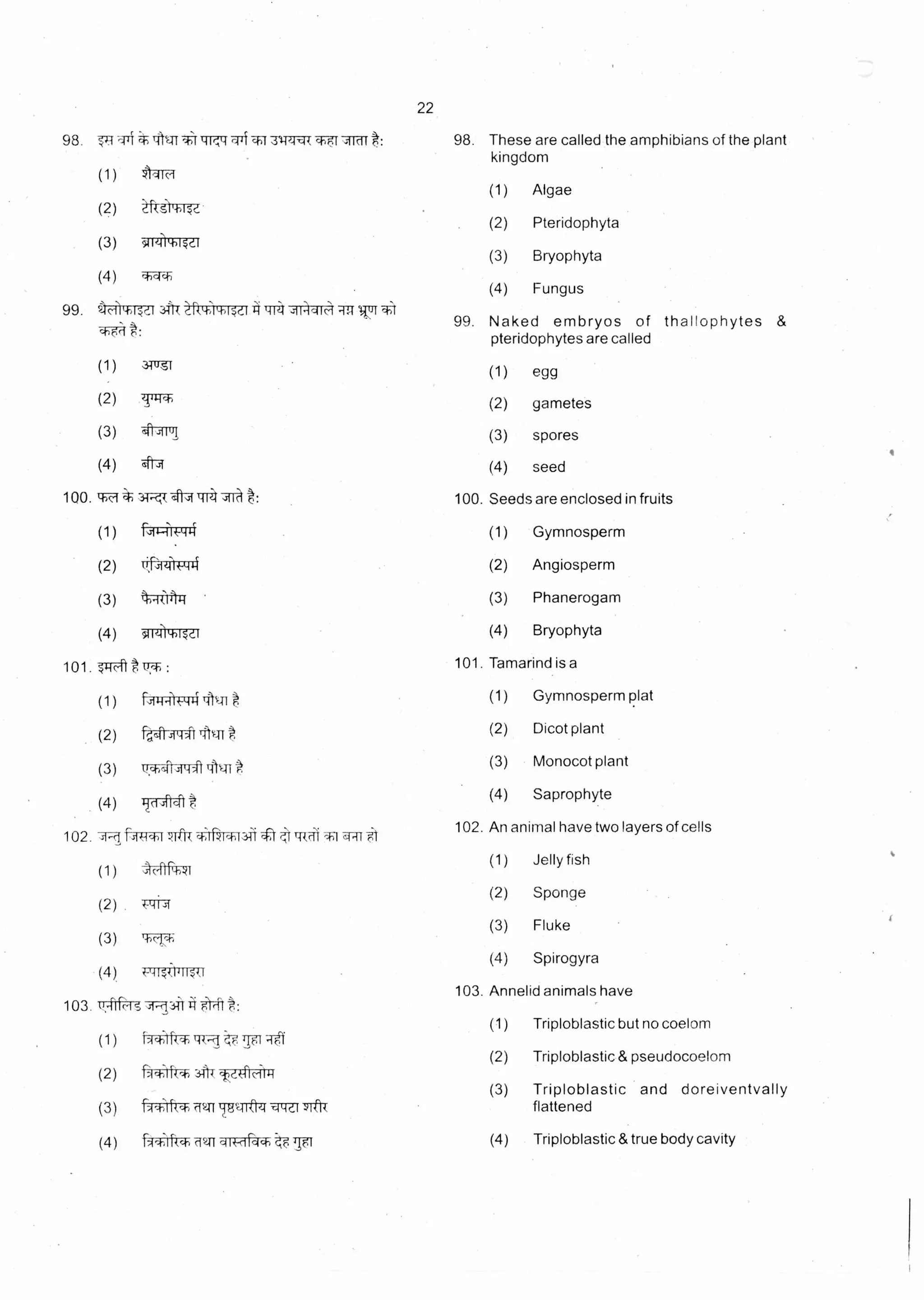 (4)
22
98. TRITIENT*11TR'cl-T1131.11.)l,rildft: 98. These are called the amphibians of the plant
kingdom
(1) Algae
(2) Pteridophyta
(3) Bryophyta
(4) Fungus
99. 4A761-013-1-1-i
99. Naked embryos of thallophytes &
pteridophytes are called
(1) egg
(2) gametes
(3) spores
(4) seed
ti-11-todt 414 ,t1+-41,4 -4-T-T
31-rit
zsmr,T,
41-49
(1)
(2)
(3)
(4) 4
100. rh--
(1)
100. Seeds are enclosed in fruits
(1) Gymnosperm
41,4.crr
-94
(2) (2) AngiospermUs kA-1
(3) hRit4ri • (3) Phanerogam
(4) (4) Bryophytasiig
101. .51:fth 101. Tamarind is a
(1) (1) Gymnosperm platAsi-I Tilq1
(2) ia,siisiLi41 TAM t (2) Dicot plant
(3) 11,*(41.11-141 Atql
(3) Monocot plant
(4) Trdtft
(4) Saprophyte
102. .1.1 f-Av--*-1 ft"'R q-,1%c4,131). 4=t tRal -g1
(1)
(2)
(3) T-t-45
(4) t-L-11141wr
103. 'crtrrffg 41-clA 5-1,11. :
(1) fict;Ifon LR-ci tF,
(2) i- ct;irkl.) 3T1T
(3) fx1.;1, X411-181.Tiftzf -cP-Idi yIOk
(4)
r
iAlliikct)•ffgt ciii-dacb
102. An animal have two layers of cells
(1) Jelly fish
(2) Sponge
(3) Fluke
(4) Spirogyra
103. Annelid animals have
(1) Triploblastic but no coelom
(2) Triploblastic & pseudocoelom
(3) Triploblastic and doreiventvally
flattened
(4) Triploblastic & true body cavity
 