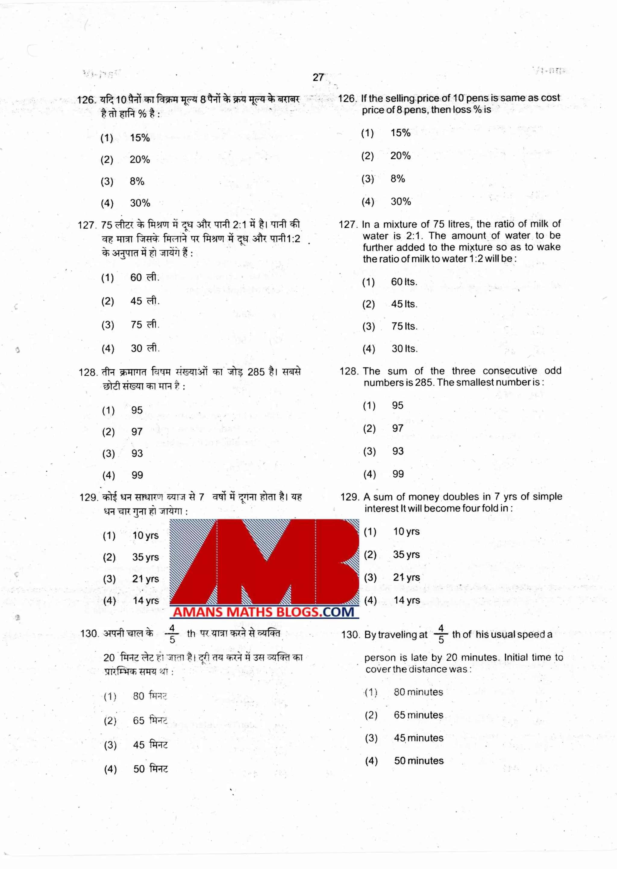 27
126. 7&, sitreik 126. If the selling price of 10 pens is same as cost
price of 8 pens, then loss % is
1011 -FW4 Itc.-4 844i TztITTI•
% :
(1) 15% (1) 15%
(2) 20% (2) 20%
(3) 8% (3) 8%
(4) 30% (4) 30%
127. In a mixture of 75 litres, the ratio of milk of
water is 2:1. The amount of water to be
further added to the mixture so as to wake
the ratio of milk to water 1:2 will be :
127. 75 c Th9,11Y1 ii ti TITtl 2:1-4 t1)-11
qvirffr NTr4-, fitFTriprtrr u tail:2
(1) 60 -41. (1) 60 Its.
(2) 45 (2) 45 Its.
(3) 75 (3) 75 Its.
(4) 30 (4) 30 Its.
128. The sum of the three consecutive odd
numbers is 285. The smallest number is :
128. 414 sb4-iii►rt
u)-"t
f-qmt 285 *1 TR4
-1(.9.41 1'n
(1) 95 (1) 95
(2) 97 (2) 97
(3) 93 (3) 93
(4) 99 (4) 99
•
129. .1-)i t.Tq
q7.77
I trg 129. A sum of money doubles in 7 yrs of simple
interest It will become fourfold in :
PT T71 bda1 Ji A 7 77114 THE 5 cif
,311;4411:
(1) 10 yrs (1) 10 yrs
(2) 35 yrs (2) 35 yrs
(3) 21 yrs (3) 21 yrs
(4) 14 yrs (4) 14 yrs
130 3•TrPt tlirt
5
--4— th tiT 44N1 4
130. By traveling at -7th of his usual speed a
20 frM is late by 20 minutes. Initial time to
the distance was :
Tf ff4 0M4 374,.71 person
: coverViTrvir Tfrrzt
(1) 80 frTR7, (1) 80 minutes
(2) 65 fi±
(2) 65 minutes
(3)
(3) 45, minutes
45 fi4.i
(4) 50 minutes
(4) 50 1-1-1.(f.
 