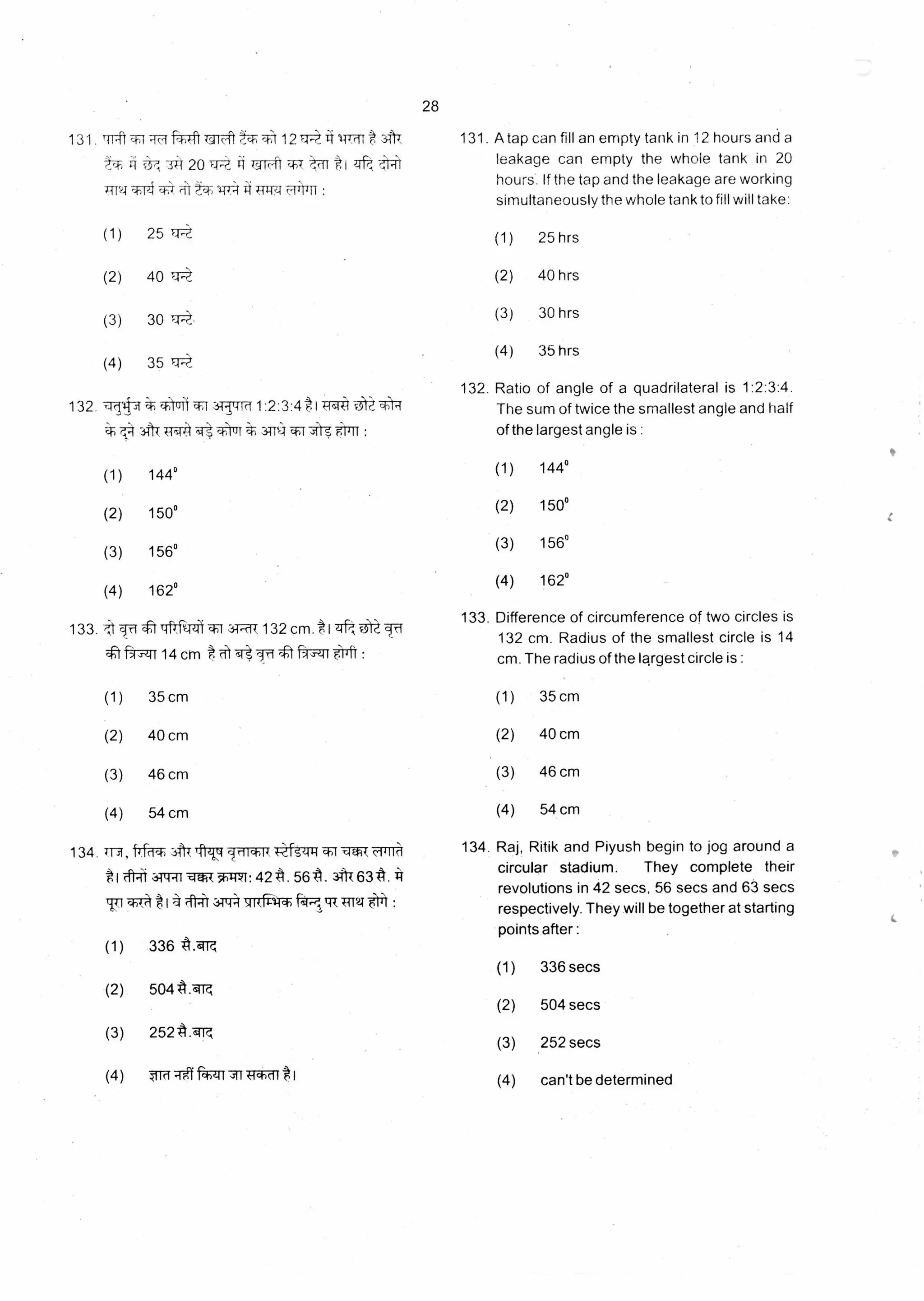 28
131. rift --T1 T7 -47ft TT-it "? r 121-4--;":.141-1Thit
rt,T;
'1174
34 201-4-, .,A1,--ft t 1 44-1k
*14 i n71*1-7,4 4 TR:4 711111 :
(1) 25
(2) 40
(3) 30
(4) 35 IA.):
132.-1(11t
?,24
3-1..-1-M 1:2:3:4 t I TE41
311-1 f1sl r4-::)111. 341C4 :
(1) 144°
(2) 150°
(3) 156°
(4) 162°
133. t 17-f • :1T-IFIfiTzff t.1-1.-cit 132 cm. tl ;‘, c3;117-f
1-rq—":1114 cm t rsi fr-t :
131. A tap can fill an empty tank in 12 hours and a
leakage can empty the whole tank in 20
hours. If the tap and the leakage are working
simultaneously the whole tank to fill will take:
(1) 25 hrs
(2) 40 hrs
(3) 30 hrs
(4) 35 hrs
132. Ratio of angle of a quadrilateral is 1:2:3:4.
The sum of twice the smallest angle and half
of the largest angle is :
(1) 144°
(2) 150°
(3) 156°
(4) 162°
133. Difference of circumference of two circles is
132 cm. Radius of the smallest circle is 14
cm. The radius of the largest circle is :
(1) 35 cm (1) 35 cm
(2) 40 cm (2) 40 cm
(3) 46 cm (3) 46 cm
(4) 54 cm (4) 54 cm
134 AT IV irtiq-)11 -qwT (1111c1 134. Raj, Ritik and Piyush begin to jog around a
;o*1 cfl-ii-Ht --t 42 A. 567.1. at 6314.11
circular stadium. They complete their
revolutions in 42 secs, 56 secs and 63 secs
cf-)1,(.1rt 1-4 41-4 344:4 7RMIT* TTT21 alai : respectively. They will be together at starting
points after :
(1) 336 secs
(2) 504 secs
(3) 252 secs
(4) can't be determined
(1) 336 A.°4
(2) 504 tr.cii
(3) 252-A.,41
(4) mft Nznl k-ichrit *1
 