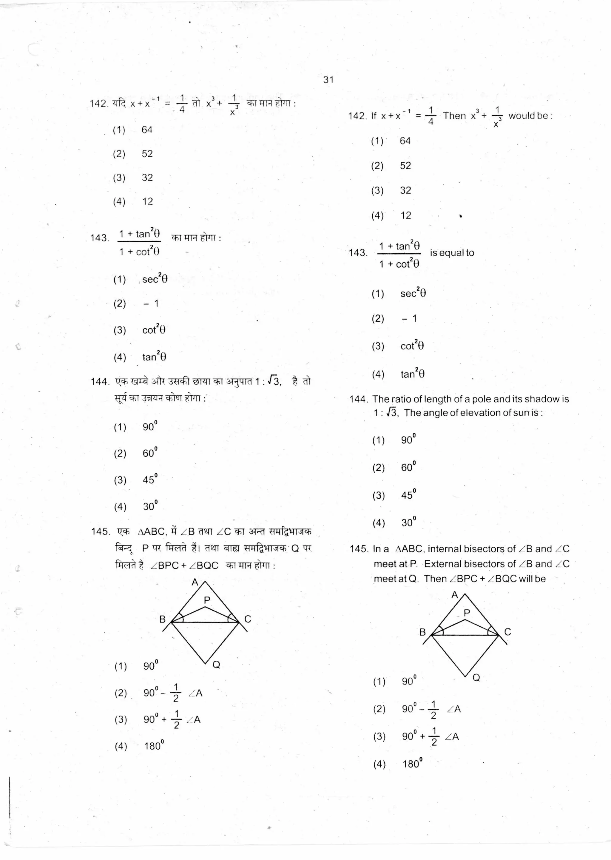 180°
90°
90° - 1-- LA
2
90° +
2
1 ,A
31
142. q
(1)
1 1 3 1
142. If x + x =
4
Then x + 3would be :
x+x -1= x3 + -IT w :4
64
(1) 64
(2) 52
(2) 52
(3) 32
(3) 32
(4) 12
(4) 12
1 + tan20143. :
1 + cot20
(1) sec20
(2) - 1
(3) cot20
(4) tan20
144. vsah
TITT
3 -3roleif1 3-TT:EMI :
3w4-{ TK1Ir:
(1) 90°
(2) 60°
(3) 45°
(4) 30°
145. 7T AABC, LB 7271 LC 'TT 3T-..43:11-g
"F47 P trT fird"A t1 ailfti
frr-d-kt LBPC+LBQC 1rITT ,11 :
A
1 + tan20
143. is equal to
1 + cot20
(1) sec20
(2) - 1
(3) cot20
(4) tar120
144. The ratio of length of a pole and its shadow is
1 : r3, The angle of elevation of sun is :
(1) 90°
(2) 60°
(3) 45°
(4) 30°
145. In a AABC, internal bisectors of LB and LC
meet at P. External bisectors of LB and LC
meet at Q. Then ZBPC + ZBQC will be
(1) 90°
(2) 90° -
(3)
900+
(4) 180°
(1)
1 LA
2
1
(2)
/A
2
(3)
(4)
 