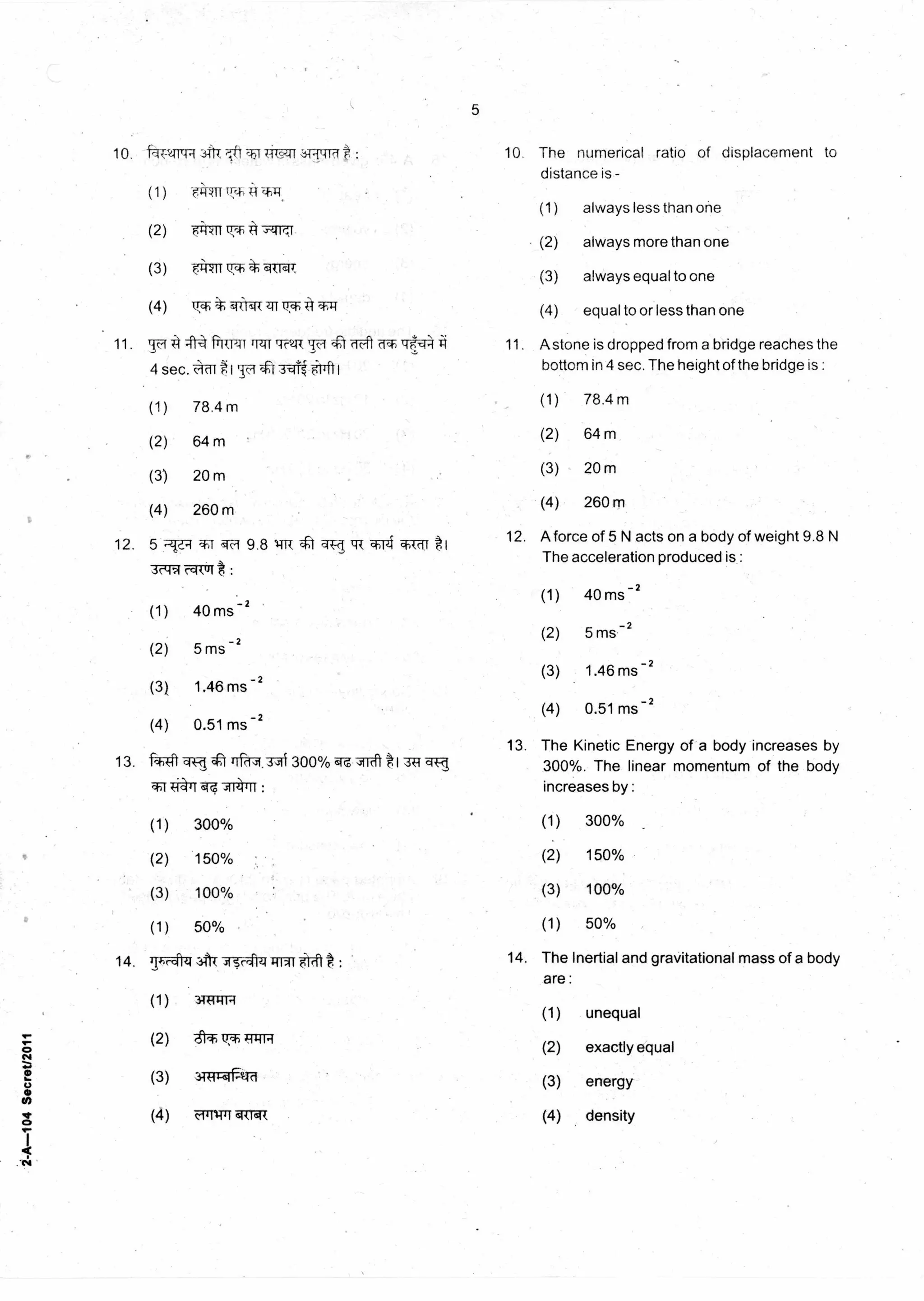 5
10. 1,4-41,44 m9qt :1-frriot : 10. The numerical ratio of displacement to
distance is -
(1)
(2)
(3)
(4)
TTT:*
*4
(1)
(2)
(3)
(4)
#17111.;*, irj
--FPIRTt t.,ch * c4ticv.
11,4, *3,R1,11( zrich
always less than one
always more than one
always equal to one
equal to or less than one
2-A-104Secret/2011
11. r
4 sec.
is dropped from a bridge reaches the
in 4 sec. The height of the bridge is :
∎Iir iT-2R <V* ,=.1:4 11. Astone
bottomMcift;I Vi 3r.lti*ft
(1) 78.4m
(1) 78.4m
(2) 64 m
(2) 64 m
(3) 20 m
(3) 20 m
(4) 260 m
(4) 260 m
%TR
12. A force of 5 N acts on a body of weight 9.8 N
t ut*T4eta
The acceleration produced is :
12. 5 •id-4
3FM
*;1 Ti 9.8
ccituf :
(1) 40 ms -2
(1) 40 ms
(2) 5 ms -2
(2) 5 ms -2
(3) 1.46 ms -2
(3) 1.46 ms
(4) 0.51 ms -2
(4) 0.51 ms 2
13. The Kinetic Energy of a body increases by
The linear momentum of the body
by :increases
13.
WE .:.Orf
ci.f.331 300% -rth*I 300%.
aid .7114,11:
(1) 300% (1) 300%
(2) 150% (2) 150%
(3) 100% (3) 100%
(1) 50% (1) 50%
14. 11T--zi
(1)
(2)
(3)
(4)
t 14. The Inertial and gravitational mass of a body
are :
(1) unequal
(2) exactly equal
(3) energy
(4) density
4-1111
3Twim
di*LT 414414
31Trifff-ga
FrINIT mkicsi(
 