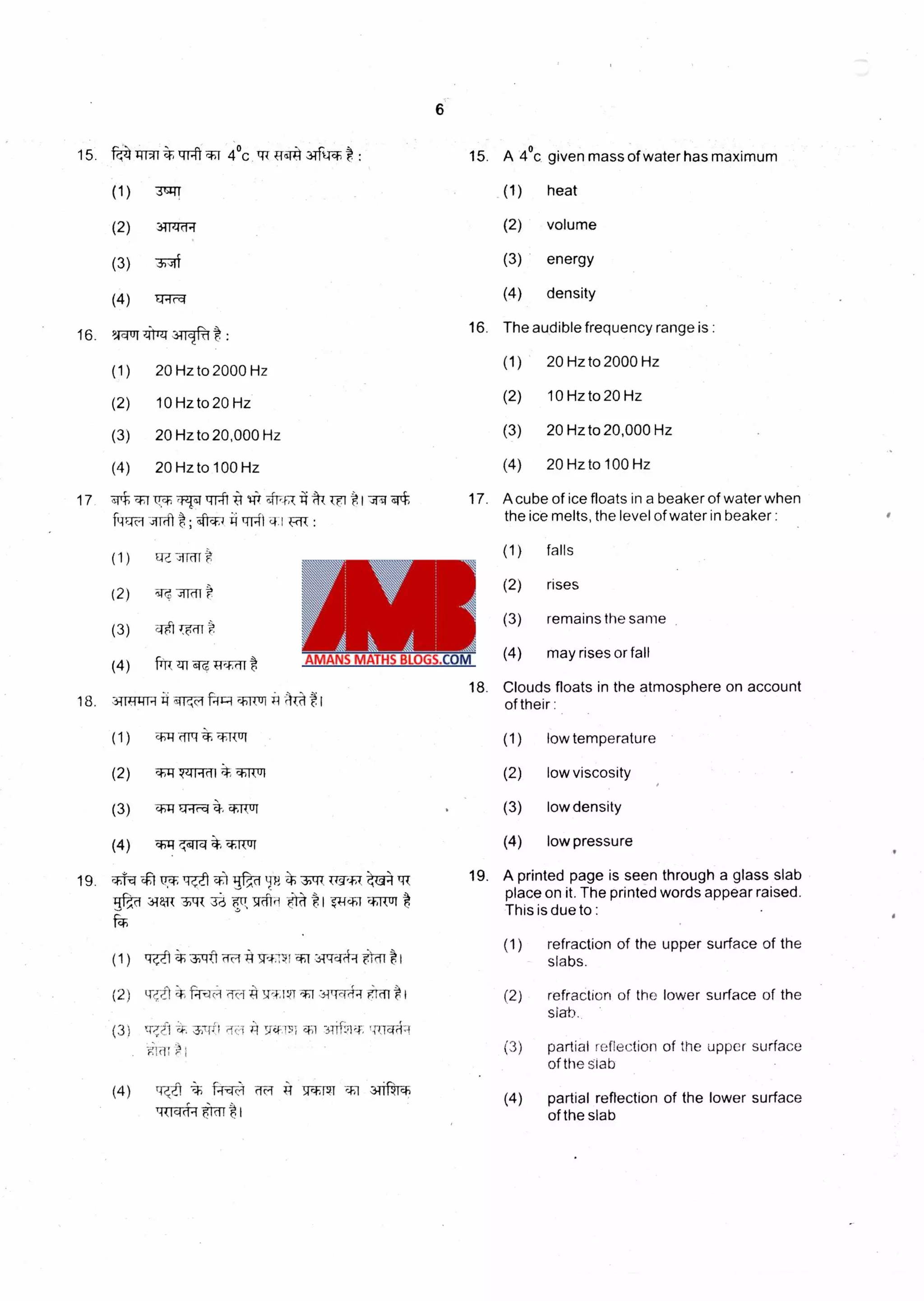 16.
17
(1)
(2)
(3)
(4)
-47:1 AT T-(1
16
17.
9,44014ilieu.i1Ic1 t :
20 Hz to 2000 Hz
10 Hz to 20 Hz
20 Hz to 20,000 Hz
20 Hz to 100 Hz
rivf trrt it lit 4-FR
The audible frequency range is :
(1) 20 Hz to 2000 Hz
(2) 10 Hz to 20 Hz
(3) 20 Hz to 20,000 Hz
(4) 20 Hz to 100 Hz
A cube of ice floats in a beaker of water when
the ice melts, the level of water in beaker :
(1) falls
(2) rises
(3) remains the same .
(4) may rises or fall
18. Clouds floats in the atmosphere on account
of their :
6
: 15. A 4°c given mass of water has maximum15. ff,-4 1-11-41 trit *1 4°C tri R4134ftTr-
(1) 3u4( (1) heat
(2) (2) volume311'41,1
(3) 3-,yli (3) energy
(4) (4) density).A.-ir,4
(1) wig (1)aiR
(2) **14Iirll (2)
(3) •11 ia1rci ct:Rtri (3)
(4) W:1'.'%6114 4, *do( (4)
low temperature
low viscosity
low density
low pressure
19. *T-r.4 A IT*Igt1q) ,Ra *.311-1{ (19'4%4 - ,-(j4 TT{
34w .vik ua p44)-i
19. A printed page is seen through a glass slab
place on it. The printed words appear raised.
This is due to :
(1)
(1) Tqft
(2) 11 c1 5FT11*-1 3114c1(44 F.:stor *I (2)
(3) tp,t i'sro A 9.-4:71.
i19-1 i (3)
(4) KiTit I IV1 c c N S1*141 l 3TiiVr
(4)
TR-red > IdI'I
refraction of the upper surface of the
slabs.
refraction of the lower surface of the
slab.
partial reflection of the upper surface
of the slab
partial reflection of the lower surface
of the slab
 