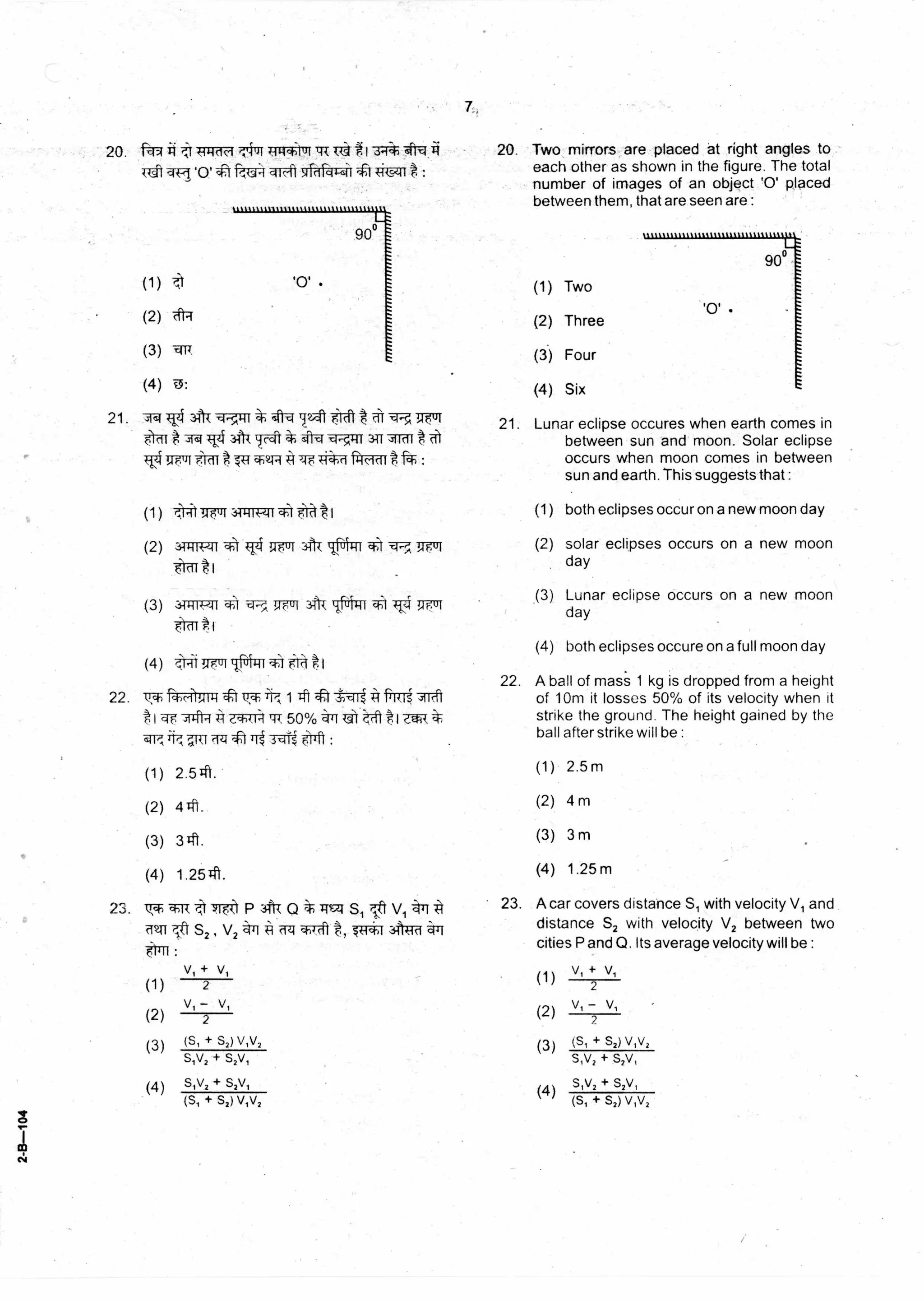 (1)
(2)
(3)
(4)
(S, + S2) V,V2
S,V2 + S2V,
S,V2 + S2V,
V, + V,
2
V, - V,
2
(S, + S2) VIV2
V,+
(1) 2
-
(2)
V,
2
(3)
(s1 + s2) v,v2
s,v2 + s2v,
(4) sty, + S2V,
(S, + S2) v,v2
20. it! 4-11-10c4 /Alichluf 1 g I 3•i4- <Pnri
TU1 qq '0' 1:?:,If4=11T-4i 1irci4-41t4-iieiI g :
(3) -11:
(4)
21. 41031-1.;',4-11 'Mt -erth "fs
1g,110 FirTi * 'Ft V- 1:11 311 ,slIcif
ci w fq-ff-dtt :
20. Two mirrors are placed at right angles to
each other as shown in the figure. The total
number of images of an object '0' placed
between them, that are seen are :
21. Lunar eclipse occures when earth comes in
between sun and moon. Solar eclipse
occurs when moon comes in between
sun and earth. This suggests that :
(1) Two
(2) Three
(3) Four
(4) Six
22.
23.
I c4
(1)
(2)
(3)
(4)
v,ch
22.
23.
Ri-Kil!,411-1tt 14,m -47 frml 7-rt
e 71:1-1. A e.1-)ki:1117, 50% ,:pr Lit t
:
2.51t
4#1..
341.
1.2541.
3.17t1P 3fR Q *74.$71 sl t v, *I *I
MT! r'IP S2 , V2 <=ill Ci&M <;14i
:
(1)
(2)
(3)
(4)
rit-it uul ‘jcit I
3-13R,zrr --A TFi fulfl
1 7-.173-0-ii4?-il 7uT A tiTif
fcriTrtt t
(1)
(2)
(3)
(4)
A ball of mass 1 kg is dropped from a height
of 10m it losses 50% of its velocity when it
strike the ground. The height gained by the
ball after strike will be :
(1) 2.5m
(2) 4 m
(3) 3 m
(4) 1.25 m
A car covers distance S1 with velocity V1 and
distance S2 with velocity V2 between two
cities P and Q. Its average velocity will be :
both eclipses occur on a new moon day
solar eclipses occurs on a new moon
day
Lunar eclipse occurs on a new moon
day
both eclipses occure on a full moon day
 