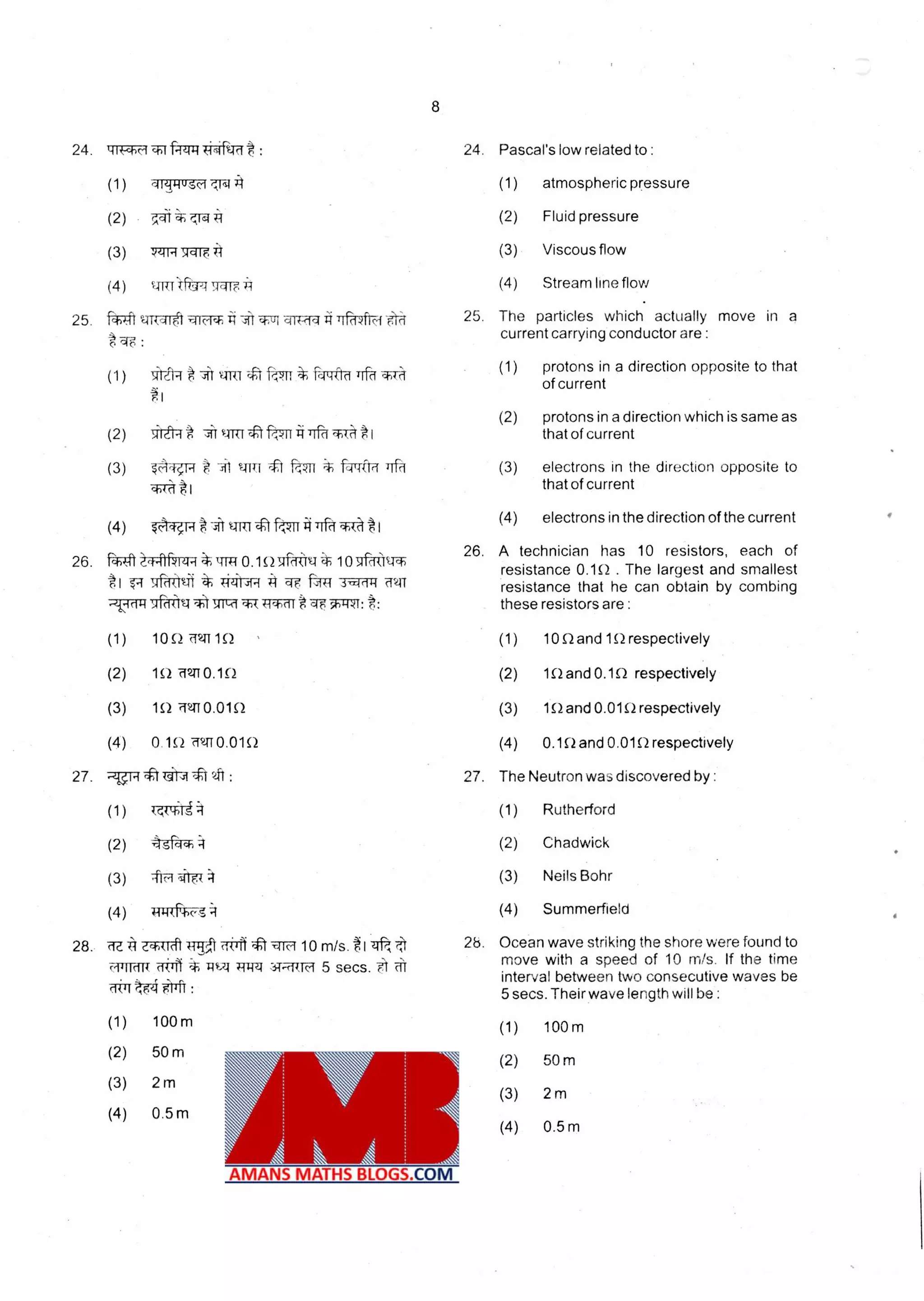 24. tiwm Pascal's low related to :icsi %Mt : 24.
(1) iiTiusc-f (1) atmospheric pressure
(2) 7.4i 7411 (2) Fluid pressure
(3) (3) Viscous flow:t4ii-r34c4i
(4) 4Friftr41.Aair.:i4 (4) Stream line flow
25. 141 urraret iiithi i WZri Trr-TAR4 6 ri
tqF :
(1) .sr-aq v4R-riftf rr -ktrft-d d
25. The particles which actually move in a
current carrying conductor are :
(1) protons in a direction opposite to that
of current
(2) protons in a direction which is same as
(2) •th-Ler4* •it v-rm ',bk. *I that of current
(3) # =i1 q-ITT t f-e;qn op-Ifta• ri (3) electrons in the direction opposite to
(4)(; tl that of current
(4) iftRt-ittiTkil ci t I
26. WI 1-41NRI-r* W0.1S2S01-4V 1096
#1 7r-d-kW * i-4.41,44 3-cciii4
r *:
(1) 10O. MIT 10
(2) 1R2 f2T0.1S2
(3) 1Q .1.410.01Q
(4) 0.152 'ff2,TT 0.010
27. 9T4 (g) :
(1) T-41-0-t 4
(2) 'lea* 4
(3) •firt ,i11(
(4) 4
28. 'ffa A ZW(Tt 10 m/s. t I "zit t
omit{ rit..1 W44 4i-rkTF 5 secs. .F1
51irr
(4) electrons in the direction of the current
26. A technician has 10 resistors, each of
resistance 0.10 . The largest and smallest
resistance that he can obtain by combing
these resistors are :
(1) 10 SI and 111 respectively
(2) 1S2 and 0.10 respectively
(3) 1S2 and 0.010 respectively
(4) 0.1 S2 and 0.01.0 respectively
27. The Neutron vva discovered by :
(1) Rutherford
(2) Chadwick
(3) Neils Bohr
(4) Summerfield
2b. Ocean wave striking the shore were found to
move with a speed of 10 m/s. If the time
interval between two consecutive waves be
5 secs. Their wave length will be :
(1)
(2)
(3)
(4)
100m
50 m
2 m
0.5 m
(1)
(2)
(3)
(4)
100m
50 m
2 rn
0.5 m
 
