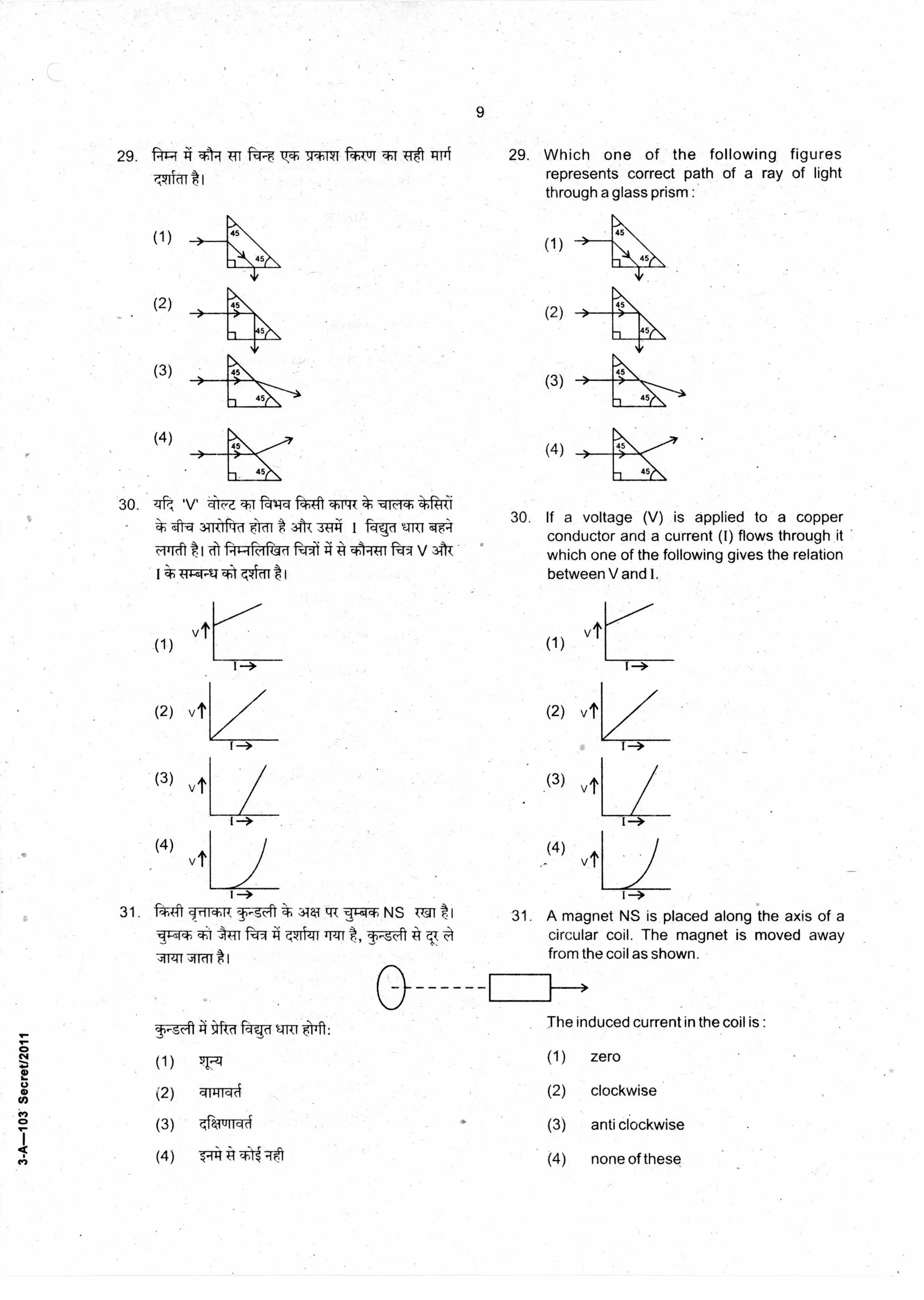 (1)
(2)
(3)
(4)
(2) (2)
N-qct tr‘
The induced current in the coil is :
9
29. "ftl:;1 TR itl-e Q.ch W*041 ftTITT Tit 1414
I
29. Which one of the following figures
represents correct path of a ray of light
through a glass prism :
30. if;', .NA-a *WI
3Tri1frTff F Icil r0 A 3(-11-1 I fas-d ~1TZT wa=r
1-rd`t t I PIHR-16-rf=ii A ARiq v 31-1-T
vt
(1)
1
30. If a voltage (V) is applied to a copper
conductor and a current (I) flows through it
which one of the following gives the relation
between V and I.
1—*
(3) vt
(4)
vt
31. 441 cow+, T-3-41* 344T ER v-P-mIch NS MI I
ft41 A . 71-1-zu A
Arif*1
1—>
I-->
31. A magnet NS is placed along the axis of a
circular coil. The magnet is moved away
from the coil as shown.
(1) (1) zero-q -g
(2) qrgiTqA (2) clockwise
(3) qralurra-4 (3) anti clockwise
(4) (4) none of these
3-A-103Secret/2011
(3) vt
(4) vt
 