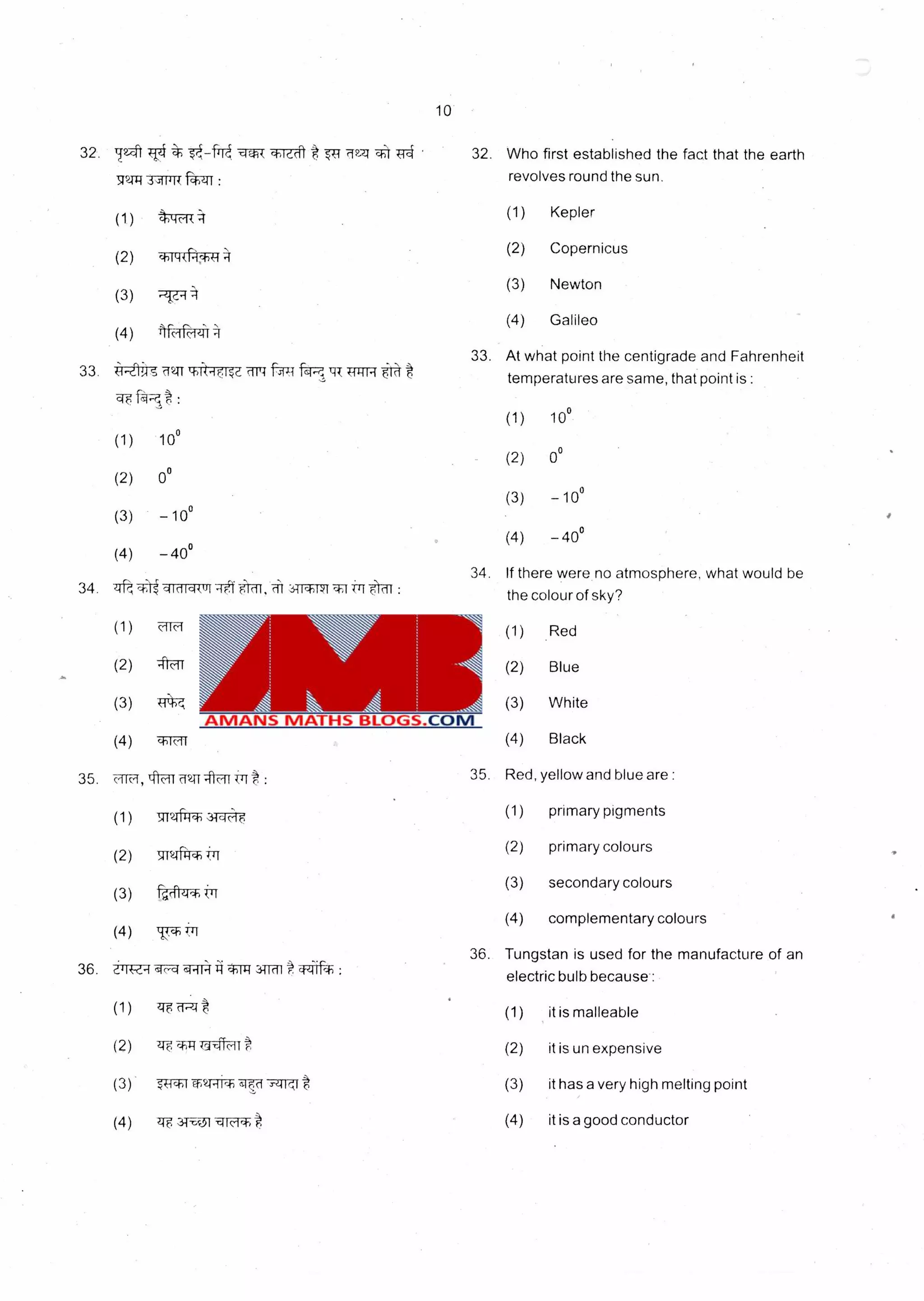 10
32. tp.."t Who first established the fact that the earth
revolves round the sun.
4 -0- Wrat Tr4 32.
321-gi,siiJit "WM :
(1) tur--.4 (1) Kepler
(2)
(2) Copernicus
chik-it -0,4
(3) Newton
(3)
(4) Galileo
(4) I fri
33.
33. At what point the centigrade and Fahrenheit
temperatures are same, that point is :
(1) 10°
'UzITti441s '411-1e. it ,41 / 6.1C1
fOt
(1) 10°
(2) 0°
(2) 0°
(3) - 10°
(3) -10°
(4) -40°
(4) -40°
34. If there were no atmosphere, what would be
34. the colour of sky?
ict( if, trr flat :
(1) (1) RedMitt
(2) -nor (2) Blue
(3) (3) White
(4) (4) Blackchi
35. 35.ok,f, IftFT
(1) m?-T 31--4A-F
(2) 9-m-ftri.Tr
(3) -ttzt tri
(4) tkr. isTi
36.
36. <4c-ci e4.1121 4)114 aTTM t 474.4 :
(1) -4F
(2) '41,44IT-4t1t,
(3) 74-*-TV-4i- 'TO i t
(4) ie 3TE31-q1c-1,41
Red, yellow and blue are :
(1) primary pigments
(2) primary colours
(3) secondary colours
(4) complementary colours
Tungstan is used for the manufacture of an
electric bulb because:
(1) it is malleable
(2) it is un expensive
(3) it has a very high melting point
(4) it is a good conductor
 