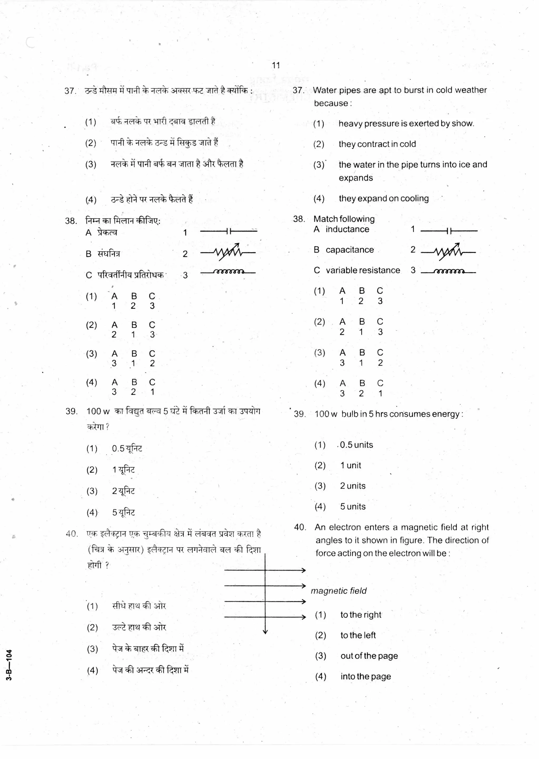 --rererrairn--
11
37. 6.-S tut 4111.•0—ifift4 : 37. Water pipes are apt to burst in cold weather
because :
heavy pressure is exerted by show.
they contract in cold
the water in the pipe turns into ice and
expands
they expand on cooling
(1)(1 ) 14-1trrqqfq t
(2) liTt ft=r-t— ,-114 (2)
(3) iCf 1.11-114*-{‘slIcift311“Malt (3).
(4) 6- 7-frill,tb—ff4t (4)
38. -41 i
A ‘,11-)t-ci 1
B
C 4rt,441-41-4 qr---dirtr- 3
(1) A B C
1 2 3
(2) A B C
2 1 3
(3) A B C
3 1 2
(4) A B C
3 2 1
39. 100w 5 3 41( "WI .3,-N'141 • 39.
q;.011?
(1) 0.5tqa
(2) 1 -fie,
(3) 21.:-R.
(4) 5 TLidZ
38. Match following
A inductance 1
B capacitance 2
C variable resistance 3
(1) A B C
1 2 3
(2) A B C
2 1 3
(3) A B C
3 1 2
(4) A B C
3 2 1
100 w bulb in 5 hrs consumes energy :
(1) .0.5 units
(2) 1 unit
(3) 2 units
(4) 5 units
40. ITT, c-i,sHrf AST q,tdi
(.1=1 tR qF 4t f74-n-
*fft ?
40. An electron enters a magnetic field at right
angles to it shown in figure. The direction of
force acting on the electron will be :
magnetic field
(1) to the right
(2) to the left
(3) out of the page
(4) into the page
(1) Trti.1. 124 74-R
(2) 3c- TV
(3) kw-a 4't
(4) 1.4- '-r34,-,-,k
 
