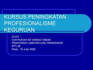 KURSUS PENINGKATAN
PROFESIONALISME
KEGURUAN
  OLEH :
  HJH RUKIAH BT AHMAD TABON
  PENSYARAH JABATAN ILMU PENDIDIKAN
  IPTI,JB
  Pada : 19 Julai 2008
 