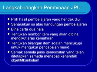 Langkah-langkah Pembinaan JPU

    Pilih hasil pembelajaran yang hendak diuji
    Senaraikan isi atau kandungan pembelajaran
    Bina carta dua hala
    Tentukan nombor item yang akan dibina
     mengikut aras kemahiran
    Tentukan bilangan item soalan mencukupi
     untuk mengukur pencapaian murid
    Semak semula jenis item/soalan yang telah
     ditetapkan samada menepati kehendak
     objektifkurikulum
 
