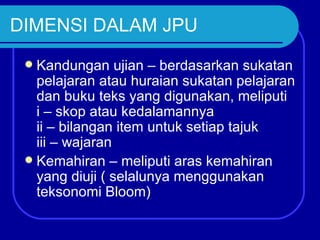 DIMENSI DALAM JPU
  Kandungan ujian – berdasarkan sukatan
   pelajaran atau huraian sukatan pelajaran
   dan buku teks yang digunakan, meliputi
   i – skop atau kedalamannya
   ii – bilangan item untuk setiap tajuk
   iii – wajaran
  Kemahiran – meliputi aras kemahiran
   yang diuji ( selalunya menggunakan
   teksonomi Bloom)
 